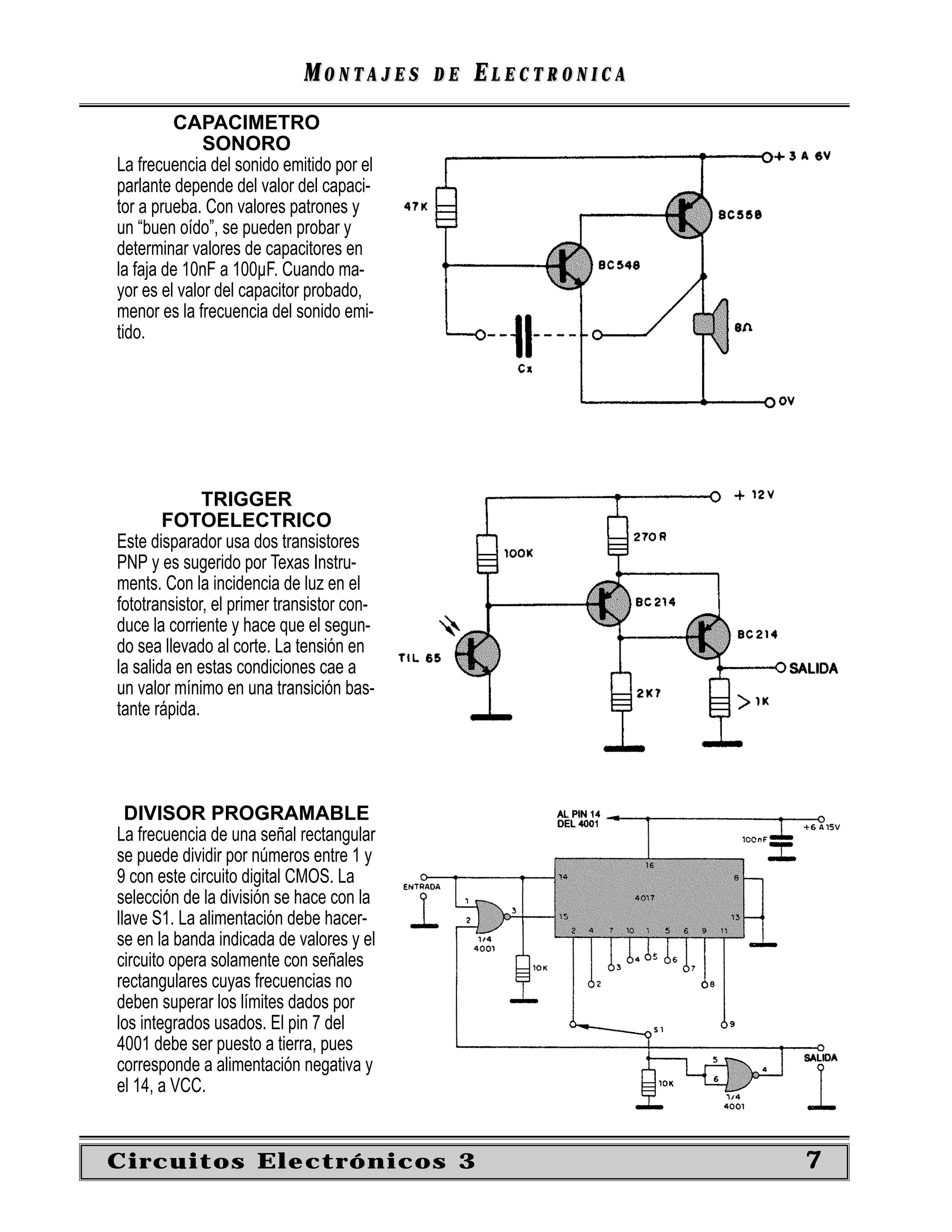 MONTAJES       DE   ELECTRONICA
         CAPACIMETRO
              SONORO
La frecuencia del sonido emitido por el
parlante depende del valor del capaci-
tor a prueba. Con valores patrones y
un “buen oído”, se pueden probar y
determinar valores de capacitores en
la faja de 10nF a 100µF. Cuando ma-
yor es el valor del capacitor probado,
menor es la frecuencia del sonido emi-
tido.




              TRIGGER
        FOTOELECTRICO
Este disparador usa dos transistores
PNP y es sugerido por Texas Instru-
ments. Con la incidencia de luz en el
fototransistor, el primer transistor con-
duce la corriente y hace que el segun-
do sea llevado al corte. La tensión en
la salida en estas condiciones cae a
un valor mínimo en una transición bas-
tante rápida.




  DIVISOR PROGRAMABLE
La frecuencia de una señal rectangular
se puede dividir por números entre 1 y
9 con este circuito digital CMOS. La
selección de la división se hace con la
llave S1. La alimentación debe hacer-
se en la banda indicada de valores y el
circuito opera solamente con señales
rectangulares cuyas frecuencias no
deben superar los límites dados por
los integrados usados. El pin 7 del
4001 debe ser puesto a tierra, pues
corresponde a alimentación negativa y
el 14, a VCC.


Circuitos Electrónicos 3                                       7
 
