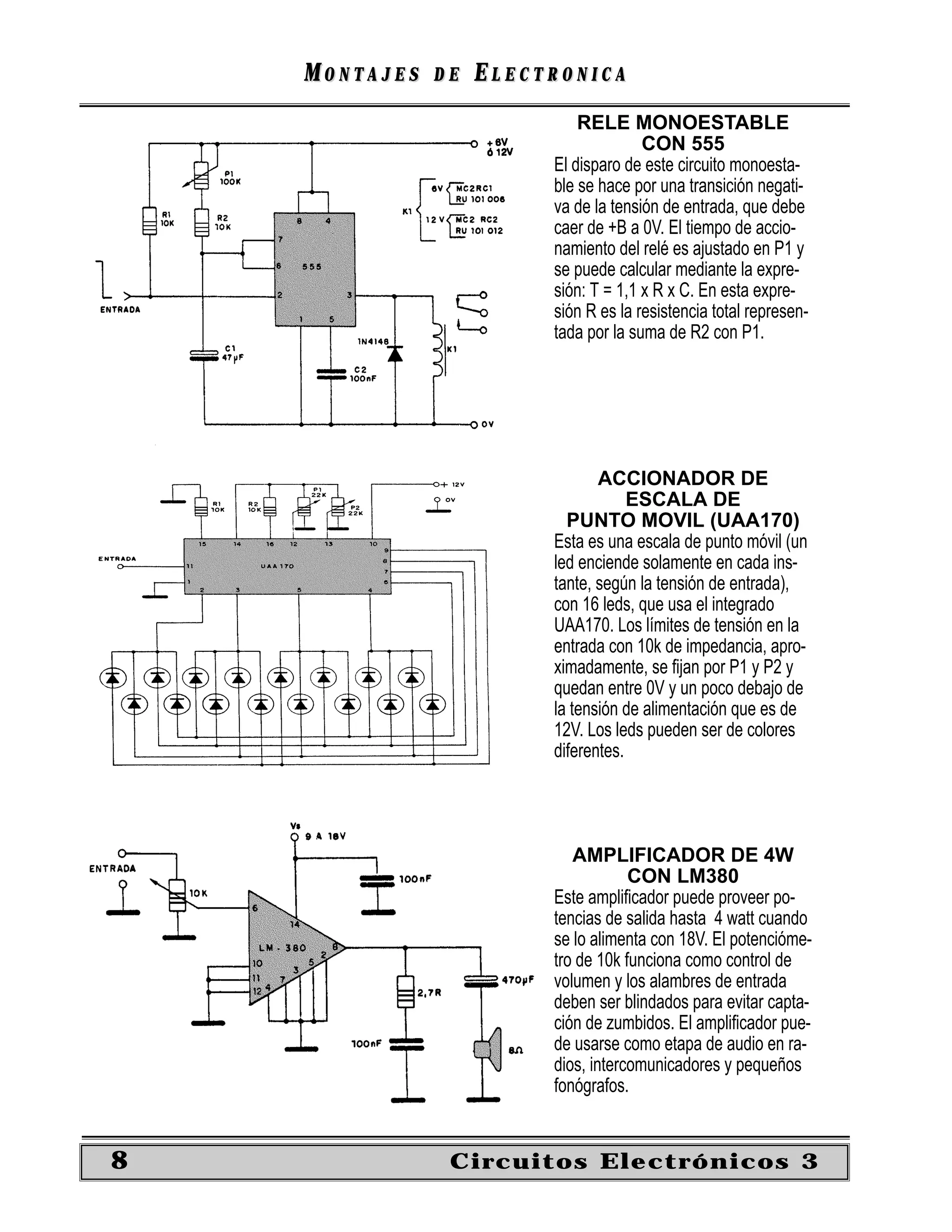 MONTAJES   DE   ELECTRONICA
                             RELE MONOESTABLE
                                       CON 555
                         El disparo de este circuito monoesta-
                         ble se hace por una transición negati-
                         va de la tensión de entrada, que debe
                         caer de +B a 0V. El tiempo de accio-
                         namiento del relé es ajustado en P1 y
                         se puede calcular mediante la expre-
                         sión: T = 1,1 x R x C. En esta expre-
                         sión R es la resistencia total represen-
                         tada por la suma de R2 con P1.




                                ACCIONADOR DE
                                     ESCALA DE
                           PUNTO MOVIL (UAA170)
                         Esta es una escala de punto móvil (un
                         led enciende solamente en cada ins-
                         tante, según la tensión de entrada),
                         con 16 leds, que usa el integrado
                         UAA170. Los límites de tensión en la
                         entrada con 10k de impedancia, apro-
                         ximadamente, se ﬁjan por P1 y P2 y
                         quedan entre 0V y un poco debajo de
                         la tensión de alimentación que es de
                         12V. Los leds pueden ser de colores
                         diferentes.




                            AMPLIFICADOR DE 4W
                                     CON LM380
                         Este ampliﬁcador puede proveer po-
                         tencias de salida hasta 4 watt cuando
                         se lo alimenta con 18V. El potencióme-
                         tro de 10k funciona como control de
                         volumen y los alambres de entrada
                         deben ser blindados para evitar capta-
                         ción de zumbidos. El ampliﬁcador pue-
                         de usarse como etapa de audio en ra-
                         dios, intercomunicadores y pequeños
                         fonógrafos.


8               Circuitos Electrónicos 3
 