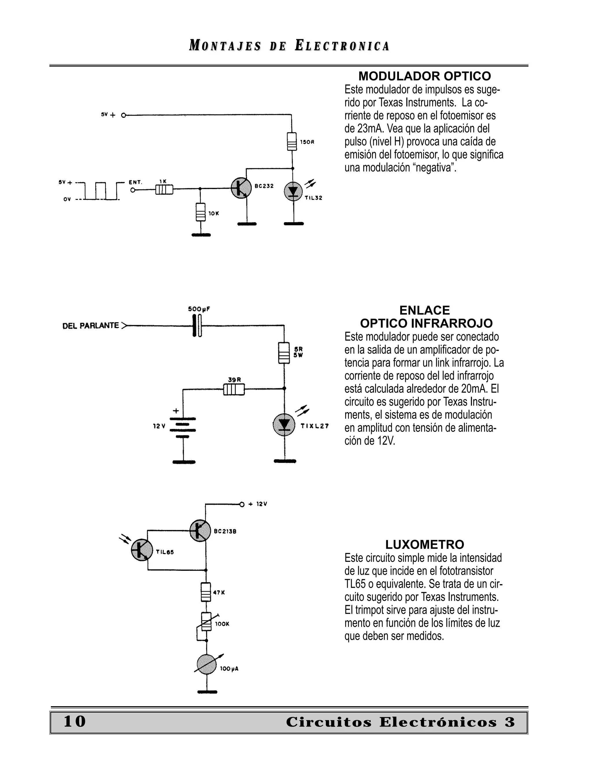 MONTAJES   DE   ELECTRONICA
                               MODULADOR OPTICO
                           Este modulador de impulsos es suge-
                           rido por Texas Instruments. La co-
                           rriente de reposo en el fotoemisor es
                           de 23mA. Vea que la aplicación del
                           pulso (nivel H) provoca una caída de
                           emisión del fotoemisor, lo que signiﬁca
                           una modulación “negativa”.




                                         ENLACE
                               OPTICO INFRARROJO
                           Este modulador puede ser conectado
                           en la salida de un ampliﬁcador de po-
                           tencia para formar un link infrarrojo. La
                           corriente de reposo del led infrarrojo
                           está calculada alrededor de 20mA. El
                           circuito es sugerido por Texas Instru-
                           ments, el sistema es de modulación
                           en amplitud con tensión de alimenta-
                           ción de 12V.




                                      LUXOMETRO
                           Este circuito simple mide la intensidad
                           de luz que incide en el fototransistor
                           TL65 o equivalente. Se trata de un cir-
                           cuito sugerido por Texas Instruments.
                           El trimpot sirve para ajuste del instru-
                           mento en función de los límites de luz
                           que deben ser medidos.




10                   Circuitos Electrónicos 3
 