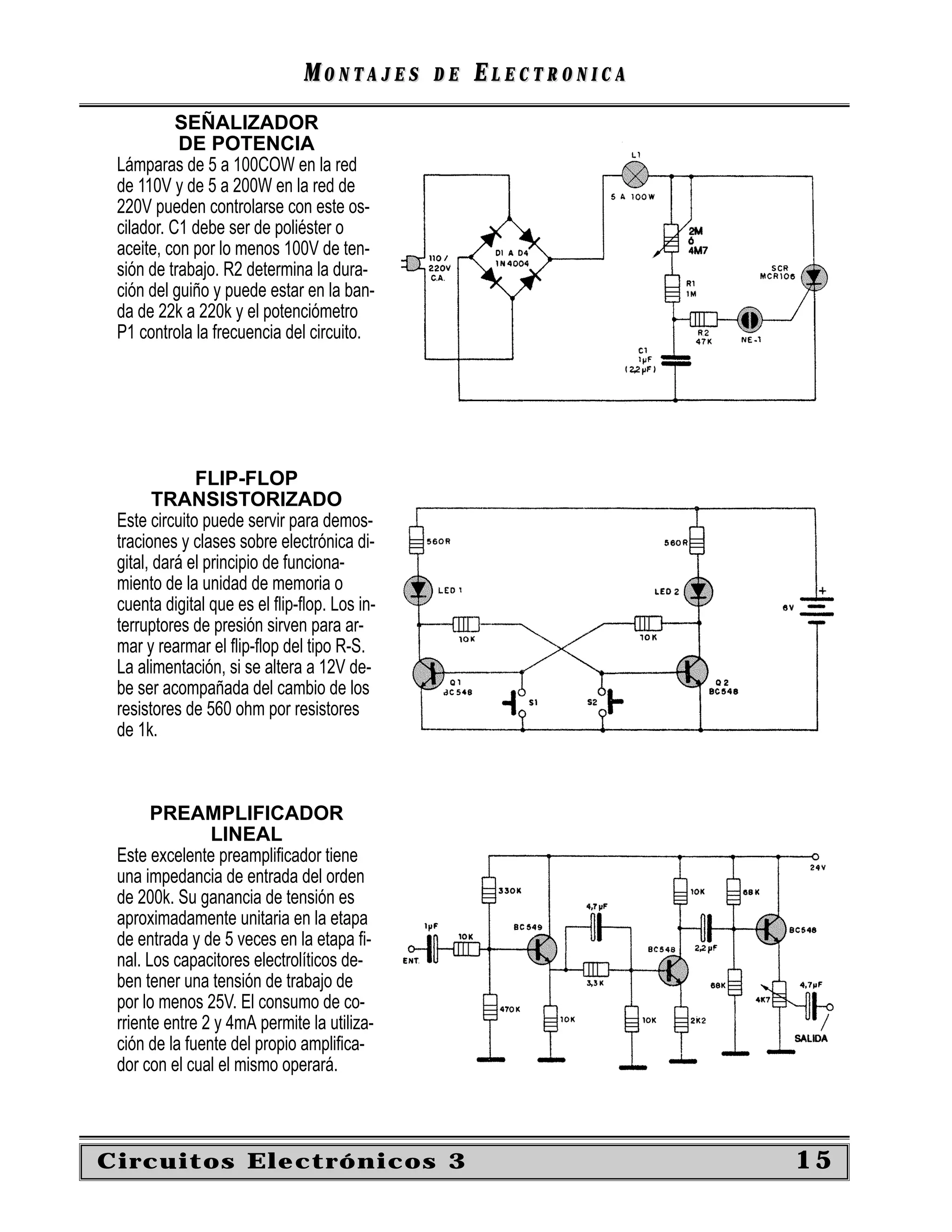 MONTAJES       DE   ELECTRONICA
           SEÑALIZADOR
           DE POTENCIA
 Lámparas de 5 a 100COW en la red
 de 110V y de 5 a 200W en la red de
 220V pueden controlarse con este os-
 cilador. C1 debe ser de poliéster o
 aceite, con por lo menos 100V de ten-
 sión de trabajo. R2 determina la dura-
 ción del guiño y puede estar en la ban-
 da de 22k a 220k y el potenciómetro
 P1 controla la frecuencia del circuito.




              FLIP-FLOP
        TRANSISTORIZADO
 Este circuito puede servir para demos-
 traciones y clases sobre electrónica di-
 gital, dará el principio de funciona-
 miento de la unidad de memoria o
 cuenta digital que es el ﬂip-ﬂop. Los in-
 terruptores de presión sirven para ar-
 mar y rearmar el ﬂip-ﬂop del tipo R-S.
 La alimentación, si se altera a 12V de-
 be ser acompañada del cambio de los
 resistores de 560 ohm por resistores
 de 1k.



       PREAMPLIFICADOR
                LINEAL
 Este excelente preampliﬁcador tiene
 una impedancia de entrada del orden
 de 200k. Su ganancia de tensión es
 aproximadamente unitaria en la etapa
 de entrada y de 5 veces en la etapa ﬁ-
 nal. Los capacitores electrolíticos de-
 ben tener una tensión de trabajo de
 por lo menos 25V. El consumo de co-
 rriente entre 2 y 4mA permite la utiliza-
 ción de la fuente del propio ampliﬁca-
 dor con el cual el mismo operará.



Circuitos Electrónicos 3                                        15
 