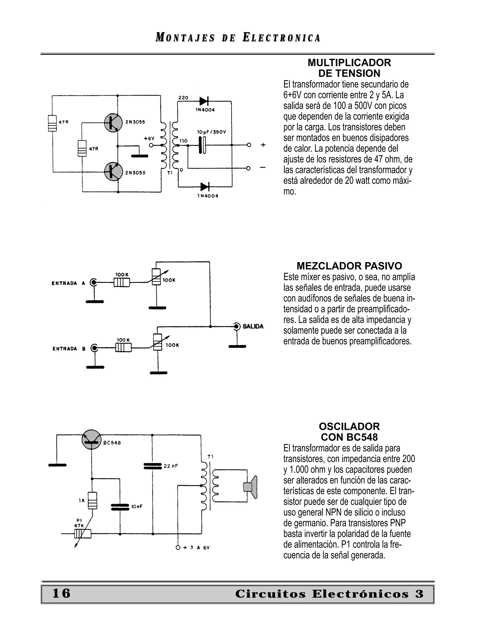 MONTAJES   DE   ELECTRONICA
                                   MULTIPLICADOR
                                      DE TENSION
                           El transformador tiene secundario de
                           6+6V con corriente entre 2 y 5A. La
                           salida será de 100 a 500V con picos
                           que dependen de la corriente exigida
                           por la carga. Los transistores deben
                           ser montados en buenos disipadores
                           de calor. La potencia depende del
                           ajuste de los resistores de 47 ohm, de
                           las características del transformador y
                           está alrededor de 20 watt como máxi-
                           mo.




                               MEZCLADOR PASIVO
                           Este míxer es pasivo, o sea, no amplía
                           las señales de entrada, puede usarse
                           con audífonos de señales de buena in-
                           tensidad o a partir de preampliﬁcado-
                           res. La salida es de alta impedancia y
                           solamente puede ser conectada a la
                           entrada de buenos preampliﬁcadores.




                                       OSCILADOR
                                       CON BC548
                           El transformador es de salida para
                           transistores, con impedancia entre 200
                           y 1.000 ohm y los capacitores pueden
                           ser alterados en función de las carac-
                           terísticas de este componente. El tran-
                           sistor puede ser de cualquier tipo de
                           uso general NPN de silicio o incluso
                           de germanio. Para transistores PNP
                           basta invertir la polaridad de la fuente
                           de alimentación. P1 controla la fre-
                           cuencia de la señal generada.


16                   Circuitos Electrónicos 3
 