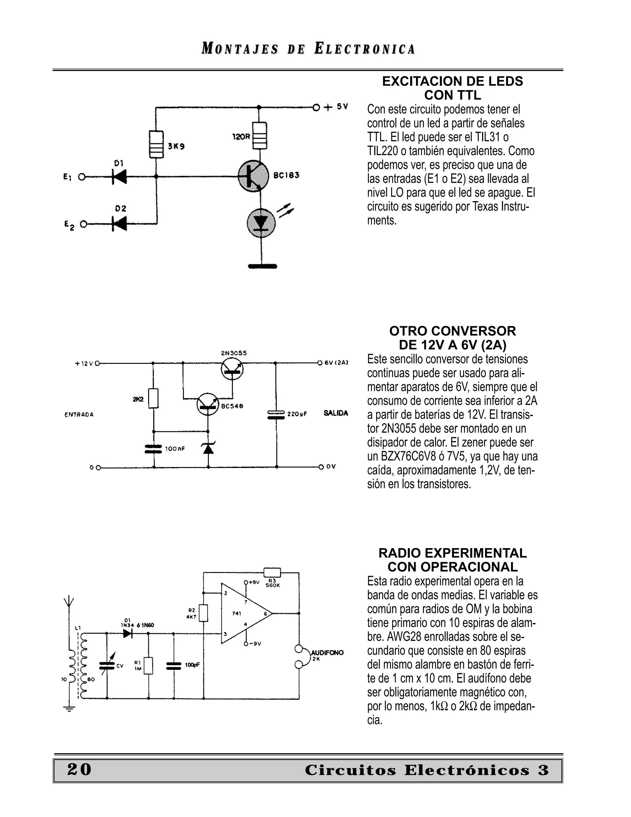 MONTAJES   DE   ELECTRONICA
                               EXCITACION DE LEDS
                                         CON TTL
                           Con este circuito podemos tener el
                           control de un led a partir de señales
                           TTL. El led puede ser el TIL31 o
                           TIL220 o también equivalentes. Como
                           podemos ver, es preciso que una de
                           las entradas (E1 o E2) sea llevada al
                           nivel LO para que el led se apague. El
                           circuito es sugerido por Texas Instru-
                           ments.




                                OTRO CONVERSOR
                                   DE 12V A 6V (2A)
                           Este sencillo conversor de tensiones
                           continuas puede ser usado para ali-
                           mentar aparatos de 6V, siempre que el
                           consumo de corriente sea inferior a 2A
                           a partir de baterías de 12V. El transis-
                           tor 2N3055 debe ser montado en un
                           disipador de calor. El zener puede ser
                           un BZX76C6V8 ó 7V5, ya que hay una
                           caída, aproximadamente 1,2V, de ten-
                           sión en los transistores.




                              RADIO EXPERIMENTAL
                                CON OPERACIONAL
                           Esta radio experimental opera en la
                           banda de ondas medias. El variable es
                           común para radios de OM y la bobina
                           tiene primario con 10 espiras de alam-
                           bre. AWG28 enrolladas sobre el se-
                           cundario que consiste en 80 espiras
                           del mismo alambre en bastón de ferri-
                           te de 1 cm x 10 cm. El audífono debe
                           ser obligatoriamente magnético con,
                           por lo menos, 1kΩ o 2kΩ de impedan-
                           cia.


20                   Circuitos Electrónicos 3
 