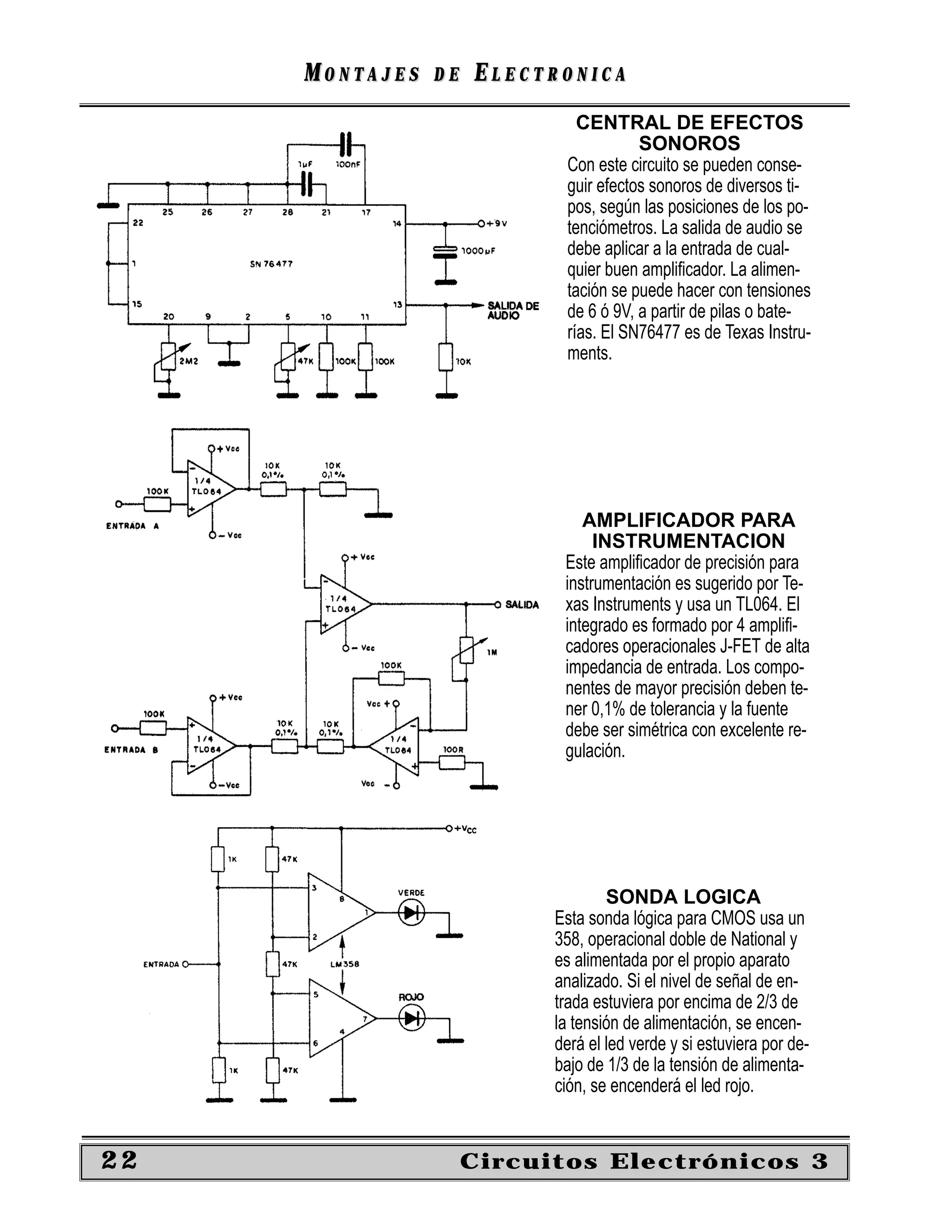 MONTAJES   DE   ELECTRONICA
                              CENTRAL DE EFECTOS
                                       SONOROS
                            Con este circuito se pueden conse-
                            guir efectos sonoros de diversos ti-
                            pos, según las posiciones de los po-
                            tenciómetros. La salida de audio se
                            debe aplicar a la entrada de cual-
                            quier buen ampliﬁcador. La alimen-
                            tación se puede hacer con tensiones
                            de 6 ó 9V, a partir de pilas o bate-
                            rías. El SN76477 es de Texas Instru-
                            ments.




                               AMPLIFICADOR PARA
                                 INSTRUMENTACION
                            Este ampliﬁcador de precisión para
                            instrumentación es sugerido por Te-
                            xas Instruments y usa un TL064. El
                            integrado es formado por 4 ampliﬁ-
                            cadores operacionales J-FET de alta
                            impedancia de entrada. Los compo-
                            nentes de mayor precisión deben te-
                            ner 0,1% de tolerancia y la fuente
                            debe ser simétrica con excelente re-
                            gulación.




                                   SONDA LOGICA
                           Esta sonda lógica para CMOS usa un
                           358, operacional doble de National y
                           es alimentada por el propio aparato
                           analizado. Si el nivel de señal de en-
                           trada estuviera por encima de 2/3 de
                           la tensión de alimentación, se encen-
                           derá el led verde y si estuviera por de-
                           bajo de 1/3 de la tensión de alimenta-
                           ción, se encenderá el led rojo.


22                   Circuitos Electrónicos 3
 