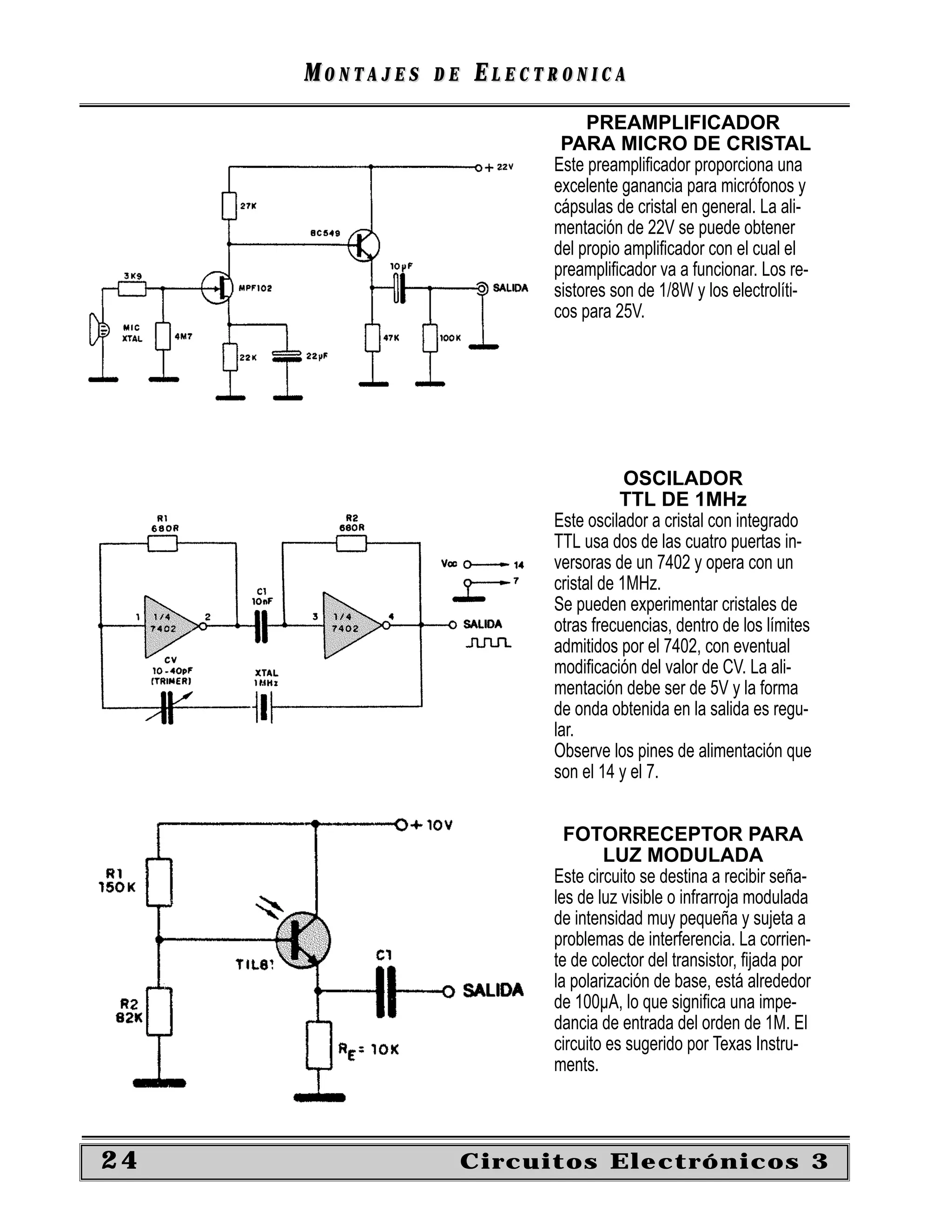 MONTAJES   DE   ELECTRONICA
                                PREAMPLIFICADOR
                            PARA MICRO DE CRISTAL
                           Este preampliﬁcador proporciona una
                           excelente ganancia para micrófonos y
                           cápsulas de cristal en general. La ali-
                           mentación de 22V se puede obtener
                           del propio ampliﬁcador con el cual el
                           preampliﬁcador va a funcionar. Los re-
                           sistores son de 1/8W y los electrolíti-
                           cos para 25V.




                                       OSCILADOR
                                      TTL DE 1MHz
                           Este oscilador a cristal con integrado
                           TTL usa dos de las cuatro puertas in-
                           versoras de un 7402 y opera con un
                           cristal de 1MHz.
                           Se pueden experimentar cristales de
                           otras frecuencias, dentro de los límites
                           admitidos por el 7402, con eventual
                           modiﬁcación del valor de CV. La ali-
                           mentación debe ser de 5V y la forma
                           de onda obtenida en la salida es regu-
                           lar.
                           Observe los pines de alimentación que
                           son el 14 y el 7.


                             FOTORRECEPTOR PARA
                                   LUZ MODULADA
                           Este circuito se destina a recibir seña-
                           les de luz visible o infrarroja modulada
                           de intensidad muy pequeña y sujeta a
                           problemas de interferencia. La corrien-
                           te de colector del transistor, ﬁjada por
                           la polarización de base, está alrededor
                           de 100µA, lo que signiﬁca una impe-
                           dancia de entrada del orden de 1M. El
                           circuito es sugerido por Texas Instru-
                           ments.



24                   Circuitos Electrónicos 3
 