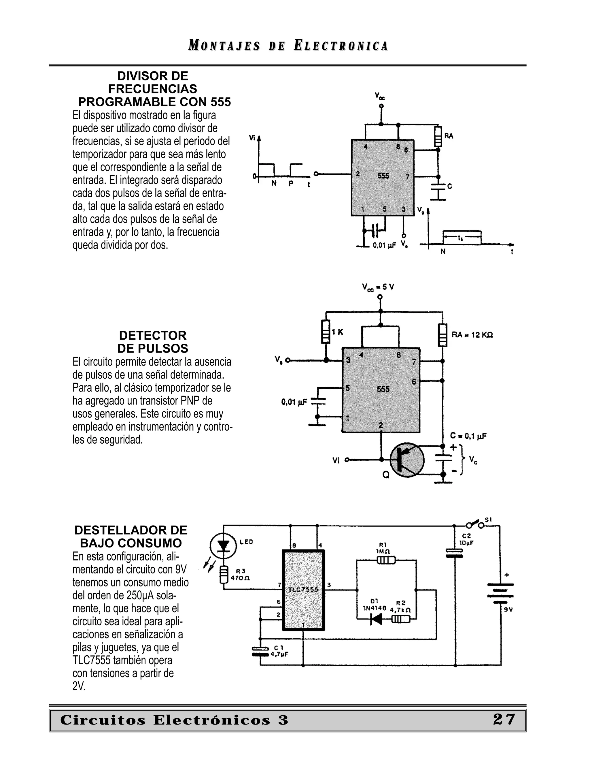 MONTAJES      DE   ELECTRONICA
             DIVISOR DE
           FRECUENCIAS
   PROGRAMABLE CON 555
 El dispositivo mostrado en la ﬁgura
 puede ser utilizado como divisor de
 frecuencias, si se ajusta el período del
 temporizador para que sea más lento
 que el correspondiente a la señal de
 entrada. El integrado será disparado
 cada dos pulsos de la señal de entra-
 da, tal que la salida estará en estado
 alto cada dos pulsos de la señal de
 entrada y, por lo tanto, la frecuencia
 queda dividida por dos.




              DETECTOR
             DE PULSOS
 El circuito permite detectar la ausencia
 de pulsos de una señal determinada.
 Para ello, al clásico temporizador se le
 ha agregado un transistor PNP de
 usos generales. Este circuito es muy
 empleado en instrumentación y contro-
 les de seguridad.




  DESTELLADOR DE
   BAJO CONSUMO
 En esta conﬁguración, ali-
 mentando el circuito con 9V
 tenemos un consumo medio
 del orden de 250µA sola-
 mente, lo que hace que el
 circuito sea ideal para apli-
 caciones en señalización a
 pilas y juguetes, ya que el
 TLC7555 también opera
 con tensiones a partir de
 2V.

Circuitos Electrónicos 3                                       27
 