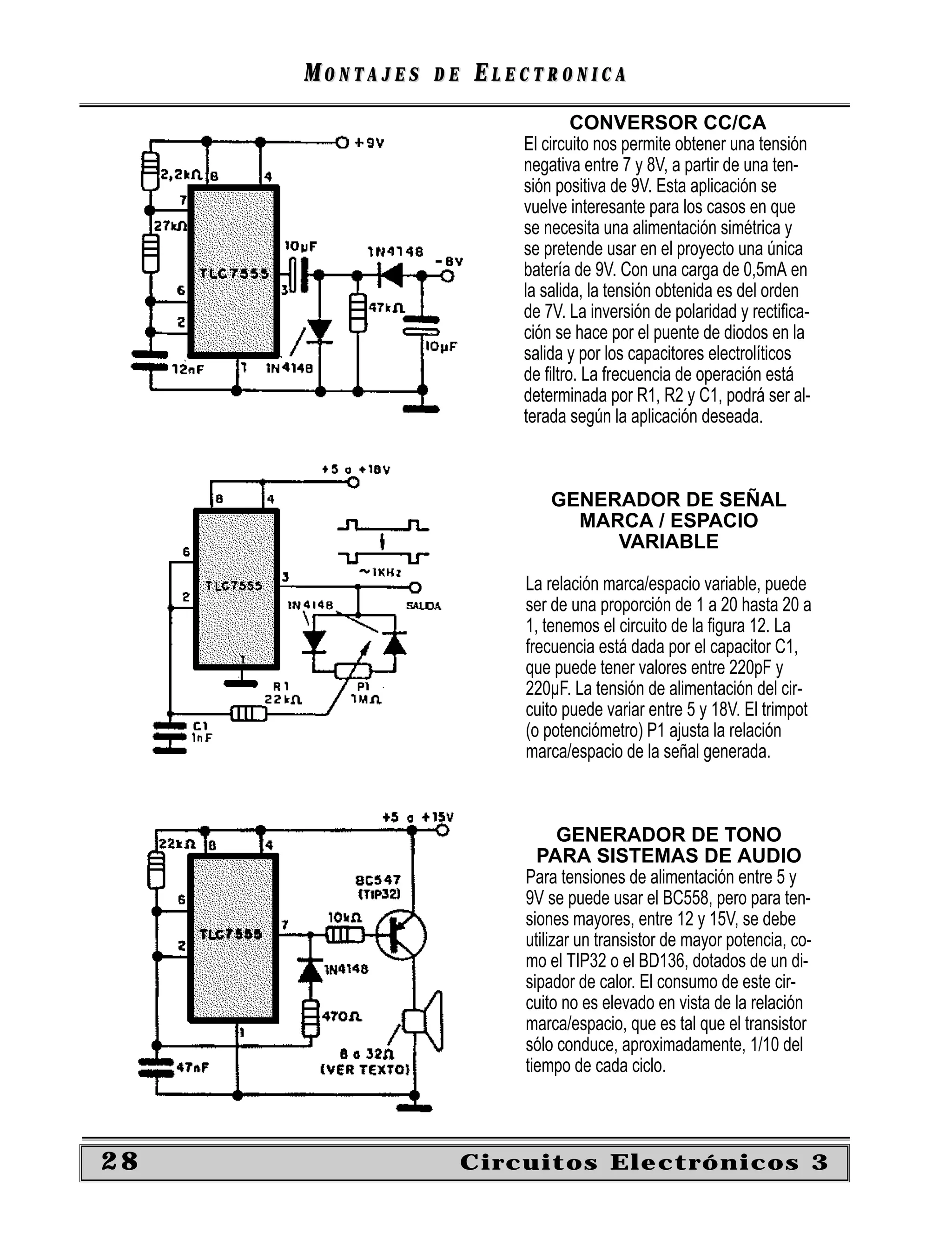 MONTAJES   DE   ELECTRONICA
                                 CONVERSOR CC/CA
                         El circuito nos permite obtener una tensión
                         negativa entre 7 y 8V, a partir de una ten-
                         sión positiva de 9V. Esta aplicación se
                         vuelve interesante para los casos en que
                         se necesita una alimentación simétrica y
                         se pretende usar en el proyecto una única
                         batería de 9V. Con una carga de 0,5mA en
                         la salida, la tensión obtenida es del orden
                         de 7V. La inversión de polaridad y rectiﬁca-
                         ción se hace por el puente de diodos en la
                         salida y por los capacitores electrolíticos
                         de ﬁltro. La frecuencia de operación está
                         determinada por R1, R2 y C1, podrá ser al-
                         terada según la aplicación deseada.



                             GENERADOR DE SEÑAL
                               MARCA / ESPACIO
                                  VARIABLE

                         La relación marca/espacio variable, puede
                         ser de una proporción de 1 a 20 hasta 20 a
                         1, tenemos el circuito de la ﬁgura 12. La
                         frecuencia está dada por el capacitor C1,
                         que puede tener valores entre 220pF y
                         220µF. La tensión de alimentación del cir-
                         cuito puede variar entre 5 y 18V. El trimpot
                         (o potenciómetro) P1 ajusta la relación
                         marca/espacio de la señal generada.



                               GENERADOR DE TONO
                           PARA SISTEMAS DE AUDIO
                         Para tensiones de alimentación entre 5 y
                         9V se puede usar el BC558, pero para ten-
                         siones mayores, entre 12 y 15V, se debe
                         utilizar un transistor de mayor potencia, co-
                         mo el TIP32 o el BD136, dotados de un di-
                         sipador de calor. El consumo de este cir-
                         cuito no es elevado en vista de la relación
                         marca/espacio, que es tal que el transistor
                         sólo conduce, aproximadamente, 1/10 del
                         tiempo de cada ciclo.



28                   Circuitos Electrónicos 3
 