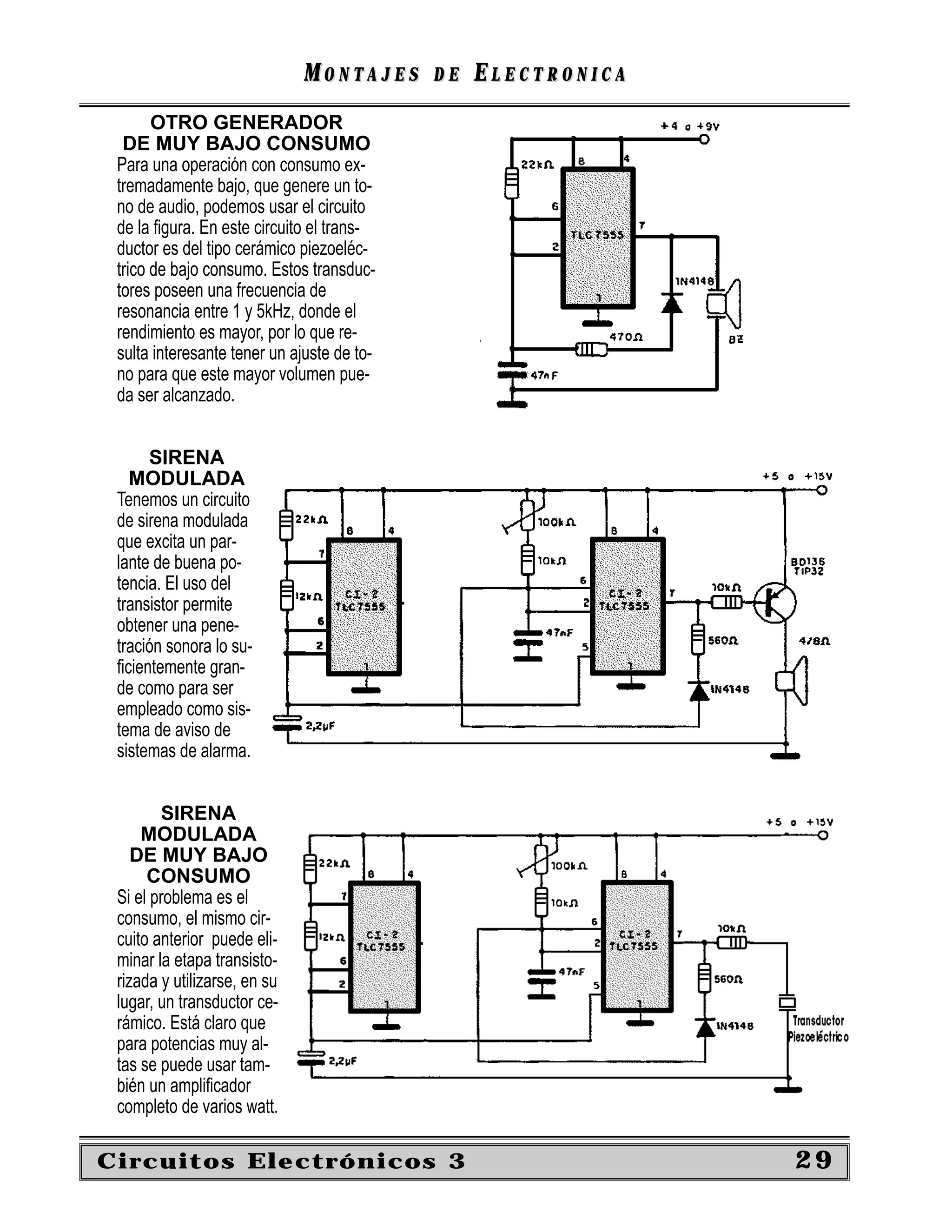 MONTAJES      DE   ELECTRONICA
       OTRO GENERADOR
  DE MUY BAJO CONSUMO
 Para una operación con consumo ex-
 tremadamente bajo, que genere un to-
 no de audio, podemos usar el circuito
 de la ﬁgura. En este circuito el trans-
 ductor es del tipo cerámico piezoeléc-
 trico de bajo consumo. Estos transduc-
 tores poseen una frecuencia de
 resonancia entre 1 y 5kHz, donde el
 rendimiento es mayor, por lo que re-
 sulta interesante tener un ajuste de to-
 no para que este mayor volumen pue-
 da ser alcanzado.


      SIRENA
   MODULADA
 Tenemos un circuito
 de sirena modulada
 que excita un par-
 lante de buena po-
 tencia. El uso del
 transistor permite
 obtener una pene-
 tración sonora lo su-
 ﬁcientemente gran-
 de como para ser
 empleado como sis-
 tema de aviso de
 sistemas de alarma.


        SIRENA
     MODULADA
    DE MUY BAJO
      CONSUMO
 Si el problema es el
 consumo, el mismo cir-
 cuito anterior puede eli-
 minar la etapa transisto-
 rizada y utilizarse, en su
 lugar, un transductor ce-
 rámico. Está claro que
 para potencias muy al-
 tas se puede usar tam-
 bién un ampliﬁcador
 completo de varios watt.

Circuitos Electrónicos 3                                       29
 