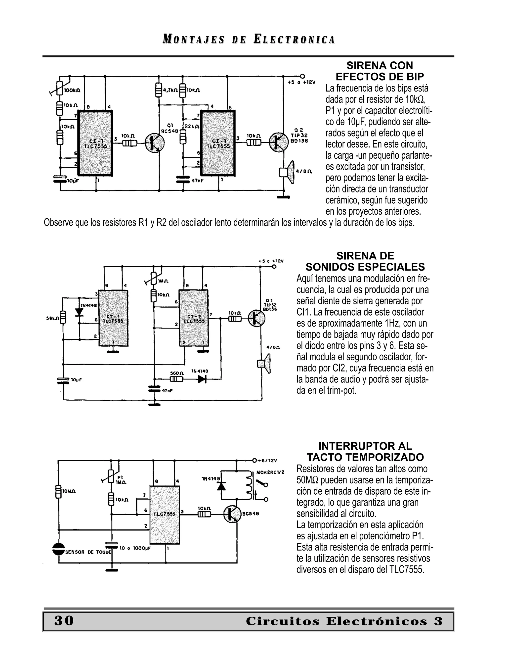 MONTAJES             DE    ELECTRONICA
                                                                                         SIRENA CON
                                                                                     EFECTOS DE BIP
                                                                                  La frecuencia de los bips está
                                                                                  dada por el resistor de 10kΩ,
                                                                                  P1 y por el capacitor electrolíti-
                                                                                  co de 10µF, pudiendo ser alte-
                                                                                  rados según el efecto que el
                                                                                  lector desee. En este circuito,
                                                                                  la carga -un pequeño parlante-
                                                                                  es excitada por un transistor,
                                                                                  pero podemos tener la excita-
                                                                                  ción directa de un transductor
                                                                                  cerámico, según fue sugerido
                                                                                  en los proyectos anteriores.
Observe que los resistores R1 y R2 del oscilador lento determinarán los intervalos y la duración de los bips.


                                                                                       SIRENA DE
                                                                              SONIDOS ESPECIALES
                                                                           Aquí tenemos una modulación en fre-
                                                                           cuencia, la cual es producida por una
                                                                           señal diente de sierra generada por
                                                                           CI1. La frecuencia de este oscilador
                                                                           es de aproximadamente 1Hz, con un
                                                                           tiempo de bajada muy rápido dado por
                                                                           el diodo entre los pins 3 y 6. Esta se-
                                                                           ñal modula el segundo oscilador, for-
                                                                           mado por CI2, cuya frecuencia está en
                                                                           la banda de audio y podrá ser ajusta-
                                                                           da en el trim-pot.




                                                                                  INTERRUPTOR AL
                                                                               TACTO TEMPORIZADO
                                                                           Resistores de valores tan altos como
                                                                           50MΩ pueden usarse en la temporiza-
                                                                           ción de entrada de disparo de este in-
                                                                           tegrado, lo que garantiza una gran
                                                                           sensibilidad al circuito.
                                                                           La temporización en esta aplicación
                                                                           es ajustada en el potenciómetro P1.
                                                                           Esta alta resistencia de entrada permi-
                                                                           te la utilización de sensores resistivos
                                                                           diversos en el disparo del TLC7555.



   30                                                        Circuitos Electrónicos 3
 