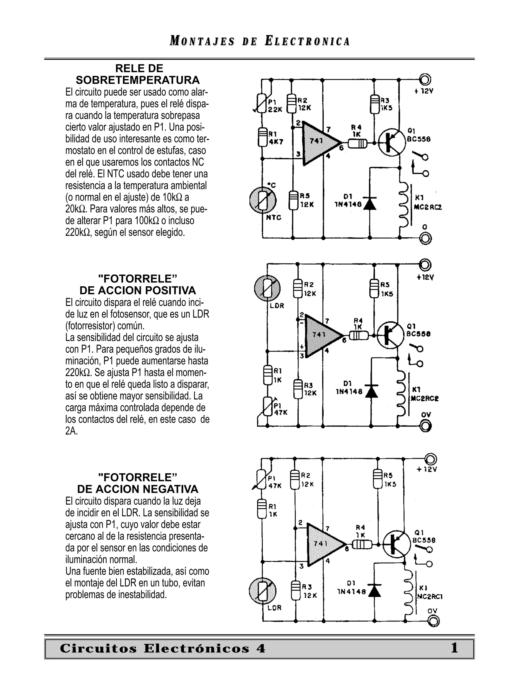 MONTAJES       DE   ELECTRONICA
               RELE DE
    SOBRETEMPERATURA
El circuito puede ser usado como alar-
ma de temperatura, pues el relé dispa-
ra cuando la temperatura sobrepasa
cierto valor ajustado en P1. Una posi-
bilidad de uso interesante es como ter-
mostato en el control de estufas, caso
en el que usaremos los contactos NC
del relé. El NTC usado debe tener una
resistencia a la temperatura ambiental
(o normal en el ajuste) de 10kΩ a
20kΩ. Para valores más altos, se pue-
de alterar P1 para 100kΩ o incluso
220kΩ, según el sensor elegido.



          "FOTORRELE”
    DE ACCION POSITIVA
El circuito dispara el relé cuando inci-
de luz en el fotosensor, que es un LDR
(fotorresistor) común.
La sensibilidad del circuito se ajusta
con P1. Para pequeños grados de ilu-
minación, P1 puede aumentarse hasta
220kΩ. Se ajusta P1 hasta el momen-
to en que el relé queda listo a disparar,
así se obtiene mayor sensibilidad. La
carga máxima controlada depende de
los contactos del relé, en este caso de
2A.



          "FOTORRELE”
   DE ACCION NEGATIVA
El circuito dispara cuando la luz deja
de incidir en el LDR. La sensibilidad se
ajusta con P1, cuyo valor debe estar
cercano al de la resistencia presenta-
da por el sensor en las condiciones de
iluminación normal.
Una fuente bien estabilizada, así como
el montaje del LDR en un tubo, evitan
problemas de inestabilidad.



Circuitos Electrónicos 4                                       1
 