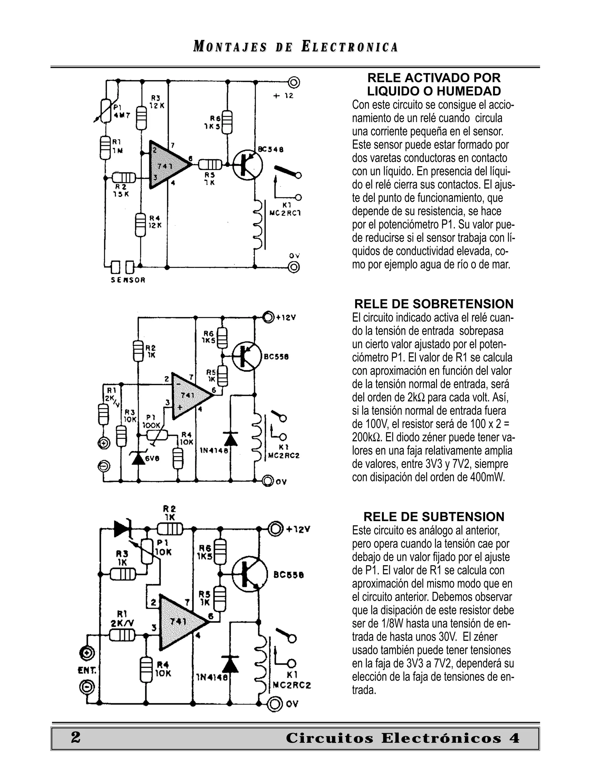 MONTAJES   DE   ELECTRONICA
                             RELE ACTIVADO POR
                             LIQUIDO O HUMEDAD
                         Con este circuito se consigue el accio-
                         namiento de un relé cuando circula
                         una corriente pequeña en el sensor.
                         Este sensor puede estar formado por
                         dos varetas conductoras en contacto
                         con un líquido. En presencia del líqui-
                         do el relé cierra sus contactos. El ajus-
                         te del punto de funcionamiento, que
                         depende de su resistencia, se hace
                         por el potenciómetro P1. Su valor pue-
                         de reducirse si el sensor trabaja con lí-
                         quidos de conductividad elevada, co-
                         mo por ejemplo agua de río o de mar.


                          RELE DE SOBRETENSION
                         El circuito indicado activa el relé cuan-
                         do la tensión de entrada sobrepasa
                         un cierto valor ajustado por el poten-
                         ciómetro P1. El valor de R1 se calcula
                         con aproximación en función del valor
                         de la tensión normal de entrada, será
                         del orden de 2kΩ para cada volt. Así,
                         si la tensión normal de entrada fuera
                         de 100V, el resistor será de 100 x 2 =
                         200kΩ. El diodo zéner puede tener va-
                         lores en una faja relativamente amplia
                         de valores, entre 3V3 y 7V2, siempre
                         con disipación del orden de 400mW.


                            RELE DE SUBTENSION
                         Este circuito es análogo al anterior,
                         pero opera cuando la tensión cae por
                         debajo de un valor ﬁjado por el ajuste
                         de P1. El valor de R1 se calcula con
                         aproximación del mismo modo que en
                         el circuito anterior. Debemos observar
                         que la disipación de este resistor debe
                         ser de 1/8W hasta una tensión de en-
                         trada de hasta unos 30V. El zéner
                         usado también puede tener tensiones
                         en la faja de 3V3 a 7V2, dependerá su
                         elección de la faja de tensiones de en-
                         trada.


2               Circuitos Electrónicos 4
 