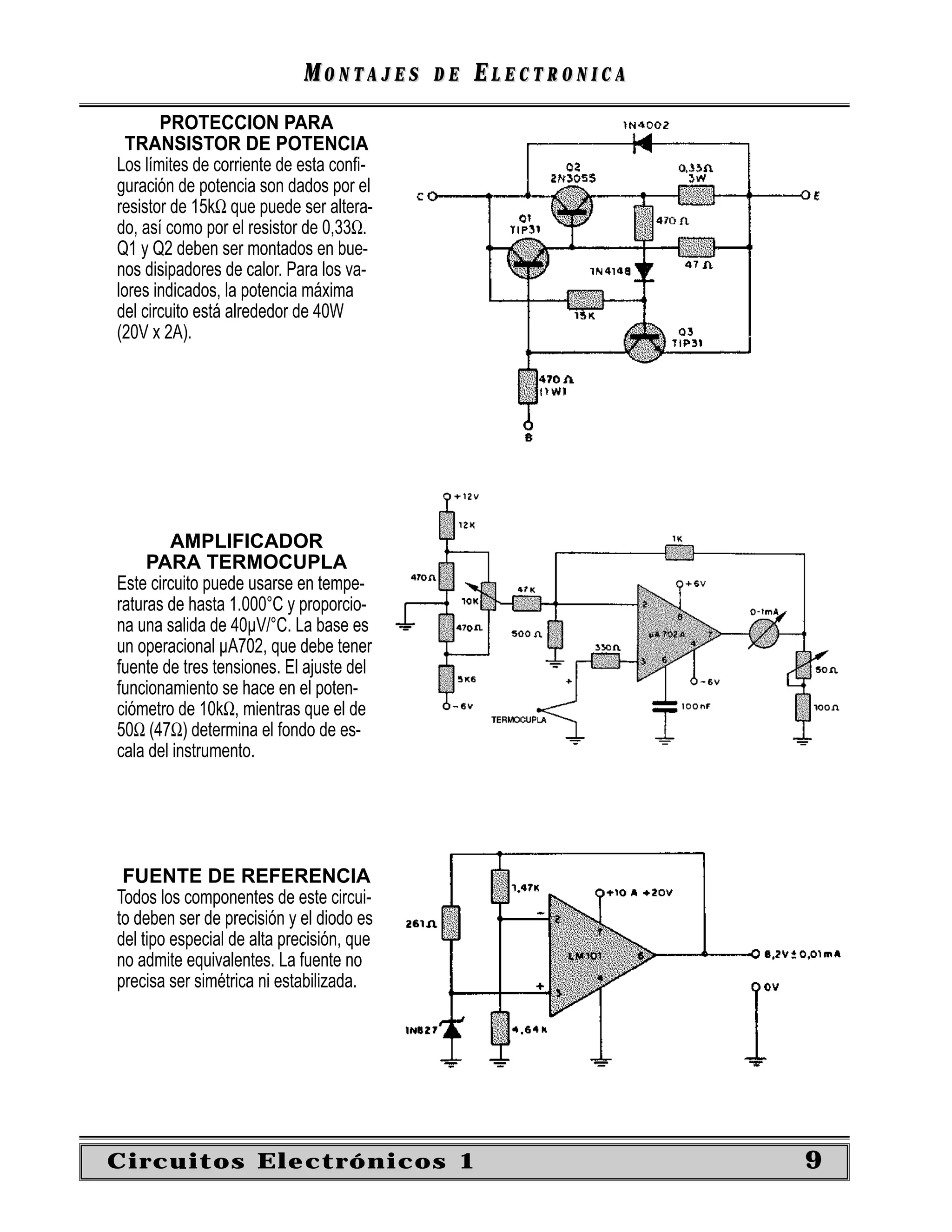 MONTAJES      DE   ELECTRONICA
       PROTECCION PARA
  TRANSISTOR DE POTENCIA
Los límites de corriente de esta conﬁ-
guración de potencia son dados por el
resistor de 15kΩ que puede ser altera-
do, así como por el resistor de 0,33Ω.
Q1 y Q2 deben ser montados en bue-
nos disipadores de calor. Para los va-
lores indicados, la potencia máxima
del circuito está alrededor de 40W
(20V x 2A).




        AMPLIFICADOR
     PARA TERMOCUPLA
Este circuito puede usarse en tempe-
raturas de hasta 1.000°C y proporcio-
na una salida de 40µV/°C. La base es
un operacional µA702, que debe tener
fuente de tres tensiones. El ajuste del
funcionamiento se hace en el poten-
ciómetro de 10kΩ, mientras que el de
50Ω (47Ω) determina el fondo de es-
cala del instrumento.




 FUENTE DE REFERENCIA
Todos los componentes de este circui-
to deben ser de precisión y el diodo es
del tipo especial de alta precisión, que
no admite equivalentes. La fuente no
precisa ser simétrica ni estabilizada.




Circuitos Electrónicos 1                                      9
 