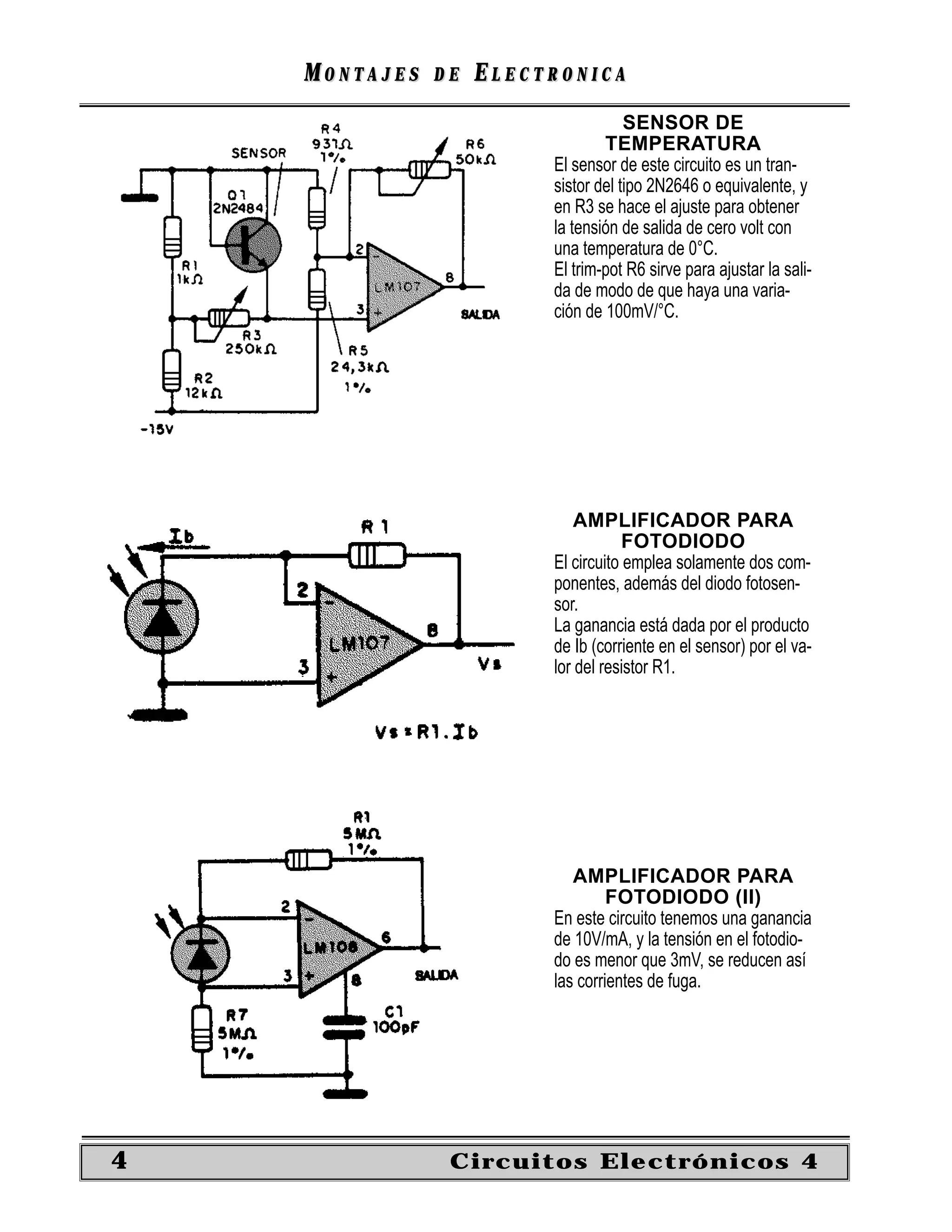 MONTAJES   DE   ELECTRONICA
                                     SENSOR DE
                                 TEMPERATURA
                         El sensor de este circuito es un tran-
                         sistor del tipo 2N2646 o equivalente, y
                         en R3 se hace el ajuste para obtener
                         la tensión de salida de cero volt con
                         una temperatura de 0°C.
                         El trim-pot R6 sirve para ajustar la sali-
                         da de modo de que haya una varia-
                         ción de 100mV/°C.




                             AMPLIFICADOR PARA
                                     FOTODIODO
                         El circuito emplea solamente dos com-
                         ponentes, además del diodo fotosen-
                         sor.
                         La ganancia está dada por el producto
                         de Ib (corriente en el sensor) por el va-
                         lor del resistor R1.




                            AMPLIFICADOR PARA
                                  FOTODIODO (II)
                         En este circuito tenemos una ganancia
                         de 10V/mA, y la tensión en el fotodio-
                         do es menor que 3mV, se reducen así
                         las corrientes de fuga.




4               Circuitos Electrónicos 4
 