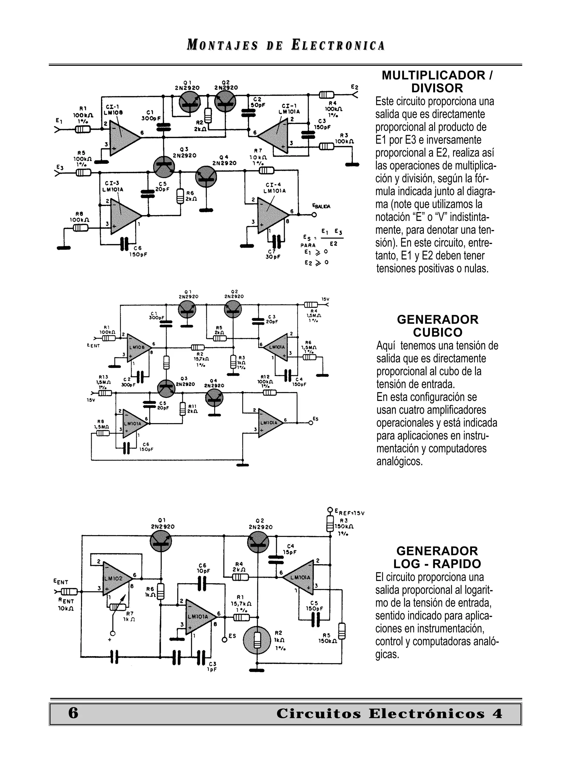 MONTAJES   DE   ELECTRONICA
                                MULTIPLICADOR /
                                      DIVISOR
                             Este circuito proporciona una
                             salida que es directamente
                             proporcional al producto de
                             E1 por E3 e inversamente
                             proporcional a E2, realiza así
                             las operaciones de multiplica-
                             ción y división, según la fór-
                             mula indicada junto al diagra-
                             ma (note que utilizamos la
                             notación “E” o “V” indistinta-
                             mente, para denotar una ten-
                             sión). En este circuito, entre-
                             tanto, E1 y E2 deben tener
                              tensiones positivas o nulas.



                                   GENERADOR
                                       CUBICO
                              Aquí tenemos una tensión de
                              salida que es directamente
                              proporcional al cubo de la
                              tensión de entrada.
                              En esta conﬁguración se
                              usan cuatro ampliﬁcadores
                              operacionales y está indicada
                              para aplicaciones en instru-
                              mentación y computadores
                              analógicos.




                                   GENERADOR
                                  LOG - RAPIDO
                             El circuito proporciona una
                             salida proporcional al logarit-
                             mo de la tensión de entrada,
                             sentido indicado para aplica-
                             ciones en instrumentación,
                             control y computadoras analó-
                             gicas.



6               Circuitos Electrónicos 4
 