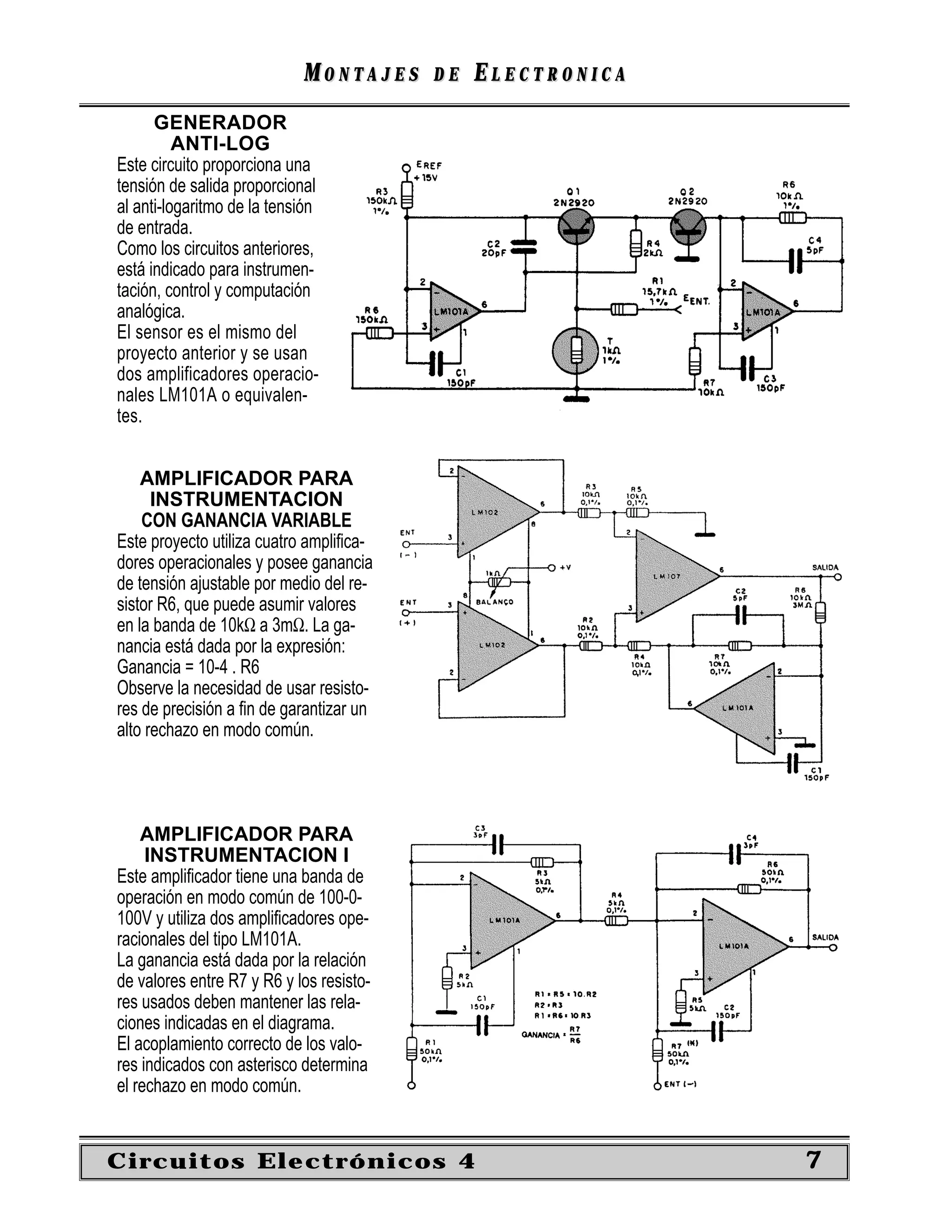 MONTAJES      DE   ELECTRONICA
      GENERADOR
          ANTI-LOG
Este circuito proporciona una
tensión de salida proporcional
al anti-logaritmo de la tensión
de entrada.
Como los circuitos anteriores,
está indicado para instrumen-
tación, control y computación
analógica.
El sensor es el mismo del
proyecto anterior y se usan
dos amplificadores operacio-
nales LM101A o equivalen-
tes.


    AMPLIFICADOR PARA
      INSTRUMENTACION
    CON GANANCIA VARIABLE
Este proyecto utiliza cuatro ampliﬁca-
dores operacionales y posee ganancia
de tensión ajustable por medio del re-
sistor R6, que puede asumir valores
en la banda de 10kΩ a 3mΩ. La ga-
nancia está dada por la expresión:
Ganancia = 10-4 . R6
Observe la necesidad de usar resisto-
res de precisión a ﬁn de garantizar un
alto rechazo en modo común.




    AMPLIFICADOR PARA
     INSTRUMENTACION I
Este ampliﬁcador tiene una banda de
operación en modo común de 100-0-
100V y utiliza dos ampliﬁcadores ope-
racionales del tipo LM101A.
La ganancia está dada por la relación
de valores entre R7 y R6 y los resisto-
res usados deben mantener las rela-
ciones indicadas en el diagrama.
El acoplamiento correcto de los valo-
res indicados con asterisco determina
el rechazo en modo común.


Circuitos Electrónicos 4                                     7
 