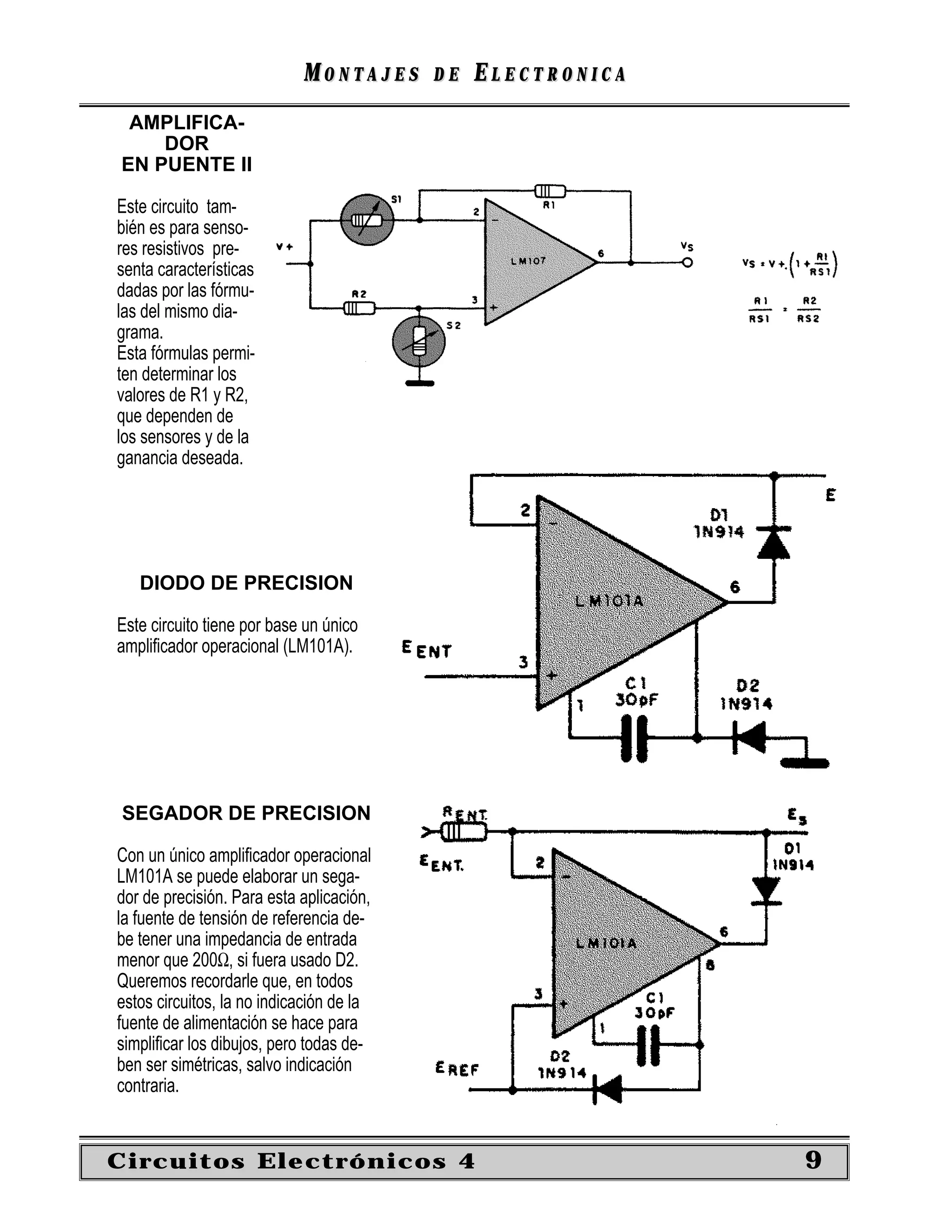 MONTAJES      DE   ELECTRONICA
 AMPLIFICA-
    DOR
EN PUENTE II

Este circuito tam-
bién es para senso-
res resistivos pre-
senta características
dadas por las fórmu-
las del mismo dia-
grama.
Esta fórmulas permi-
ten determinar los
valores de R1 y R2,
que dependen de
los sensores y de la
ganancia deseada.




   DIODO DE PRECISION

Este circuito tiene por base un único
ampliﬁcador operacional (LM101A).




SEGADOR DE PRECISION

Con un único ampliﬁcador operacional
LM101A se puede elaborar un sega-
dor de precisión. Para esta aplicación,
la fuente de tensión de referencia de-
be tener una impedancia de entrada
menor que 200Ω, si fuera usado D2.
Queremos recordarle que, en todos
estos circuitos, la no indicación de la
fuente de alimentación se hace para
simpliﬁcar los dibujos, pero todas de-
ben ser simétricas, salvo indicación
contraria.


Circuitos Electrónicos 4                                     9
 