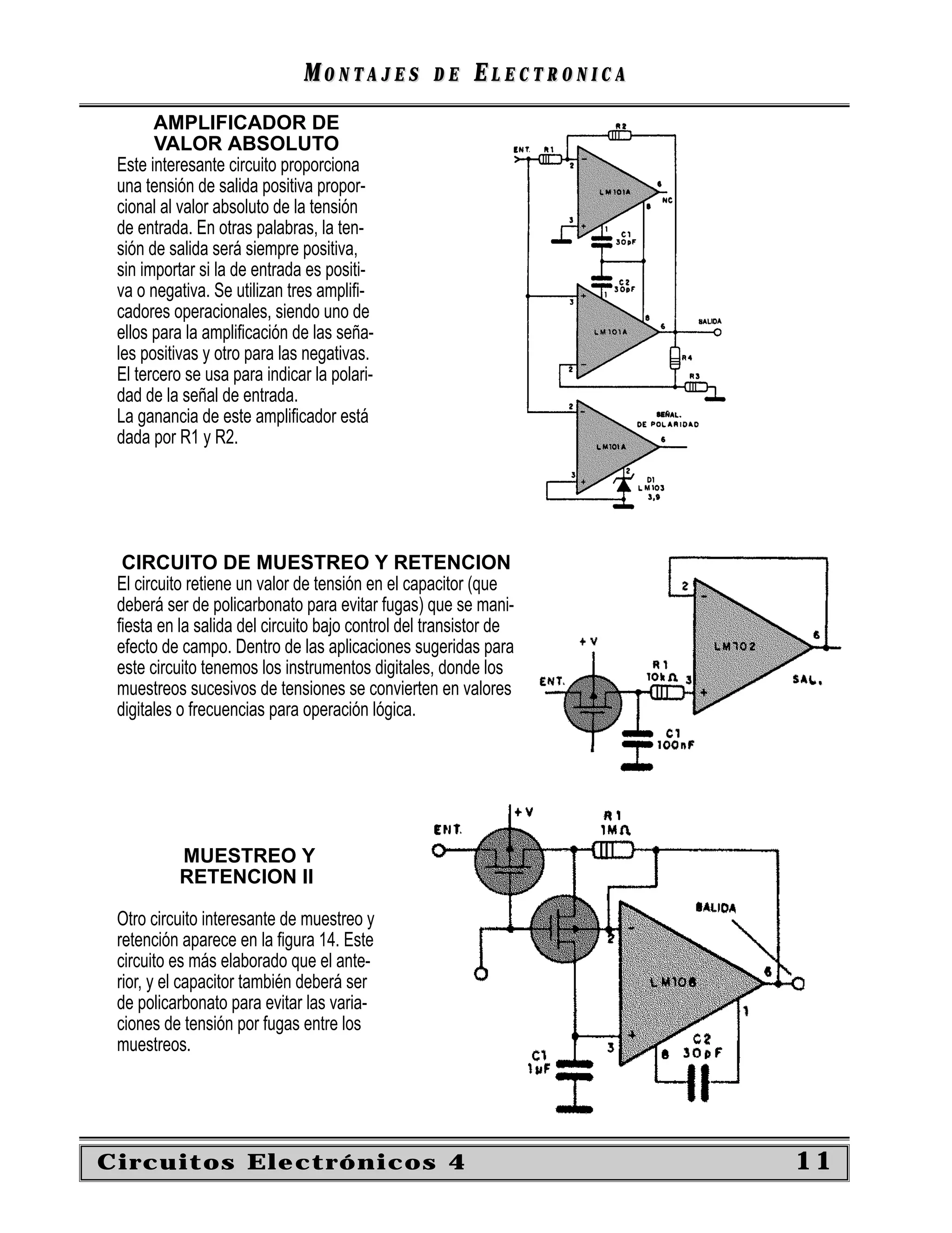 MONTAJES            DE    ELECTRONICA
       AMPLIFICADOR DE
       VALOR ABSOLUTO
 Este interesante circuito proporciona
 una tensión de salida positiva propor-
 cional al valor absoluto de la tensión
 de entrada. En otras palabras, la ten-
 sión de salida será siempre positiva,
 sin importar si la de entrada es positi-
 va o negativa. Se utilizan tres ampliﬁ-
 cadores operacionales, siendo uno de
 ellos para la ampliﬁcación de las seña-
 les positivas y otro para las negativas.
 El tercero se usa para indicar la polari-
 dad de la señal de entrada.
 La ganancia de este ampliﬁcador está
 dada por R1 y R2.




  CIRCUITO DE MUESTREO Y RETENCION
 El circuito retiene un valor de tensión en el capacitor (que
 deberá ser de policarbonato para evitar fugas) que se mani-
 ﬁesta en la salida del circuito bajo control del transistor de
 efecto de campo. Dentro de las aplicaciones sugeridas para
 este circuito tenemos los instrumentos digitales, donde los
 muestreos sucesivos de tensiones se convierten en valores
 digitales o frecuencias para operación lógica.




          MUESTREO Y
          RETENCION II

 Otro circuito interesante de muestreo y
 retención aparece en la ﬁgura 14. Este
 circuito es más elaborado que el ante-
 rior, y el capacitor también deberá ser
 de policarbonato para evitar las varia-
 ciones de tensión por fugas entre los
 muestreos.




Circuitos Electrónicos 4                                              11
 