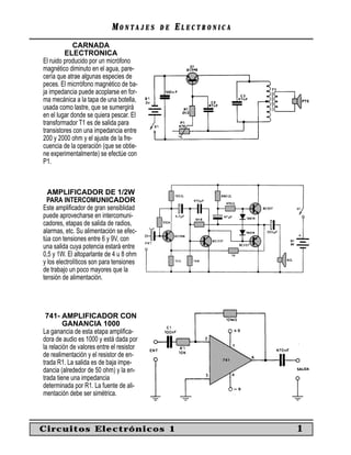 MONTAJES      DE   ELECTRONICA
             CARNADA
         ELECTRONICA
El ruido producido por un micrófono
magnético diminuto en el agua, pare-
cería que atrae algunas especies de
peces. El micrrófono magnético de ba-
ja impedancia puede acoplarse en for-
ma mecánica a la tapa de una botella,
usada como lastre, que se sumergirá
en el lugar donde se quiera pescar. El
transformador T1 es de salida para
transistores con una impedancia entre
200 y 2000 ohm y el ajuste de la fre-
cuencia de la operación (que se obtie-
ne experimentalmente) se efectúe con
P1.



  AMPLIFICADOR DE 1/2W
  PARA INTERCOMUNICADOR
Este ampliﬁcador de gran sensiblidad
puede aprovecharse en intercomuni-
cadores, etapas de salida de radios,
alarmas, etc. Su alimentación se efec-
túa con tensiones entre 6 y 9V, con
una salida cuya potencia estará entre
0,5 y 1W. El altoparlante de 4 u 8 ohm
y los electrolíticos son para tensiones
de trabajo un poco mayores que la
tensión de alimentación.




 741- AMPLIFICADOR CON
         GANANCIA 1000
La ganancia de esta etapa ampliﬁca-
dora de audio es 1000 y está dada por
la relación de valores entre el resistor
de realimentación y el resistor de en-
trada R1. La salida es de baja impe-
dancia (alrededor de 50 ohm) y la en-
trada tiene una impedancia
determinada por R1. La fuente de ali-
mentación debe ser simétrica.



Circuitos Electrónicos 1                                      1
 