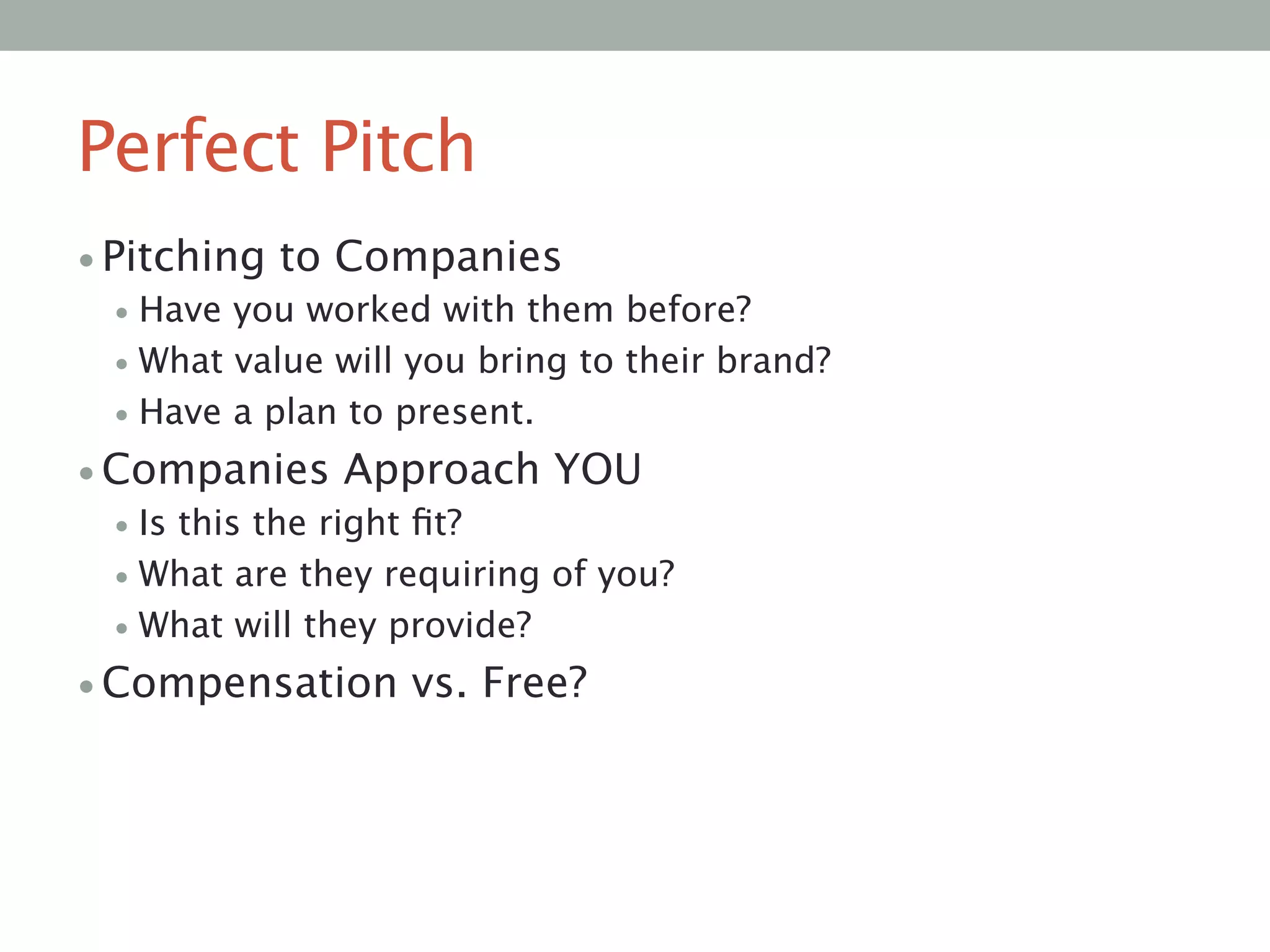 Perfect Pitch
• Pitching to Companies
• Have you worked with them before?
• What value will you bring to their brand?
• Have a plan to present.
• Companies Approach YOU
• Is this the right ﬁt? 
• What are they requiring of you?
• What will they provide?
• Compensation vs. Free?

 