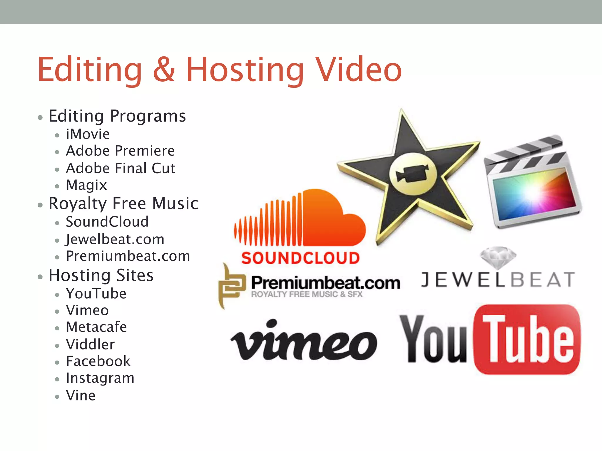 Editing & Hosting Video
• Editing Programs
•  iMovie
•  Adobe Premiere 
•  Adobe Final Cut
•  Magix
• Royalty Free Music
•  SoundCloud
•  Jewelbeat.com
•  Premiumbeat.com
• Hosting Sites
•  YouTube 
•  Vimeo
•  Metacafe
•  Viddler 
•  Facebook
•  Instagram 
•  Vine


 
