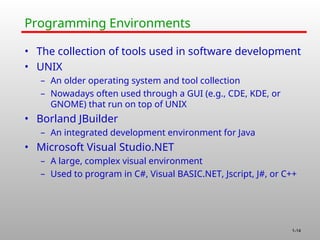 1-14
Programming Environments
• The collection of tools used in software development
• UNIX
– An older operating system and tool collection
– Nowadays often used through a GUI (e.g., CDE, KDE, or
GNOME) that run on top of UNIX
• Borland JBuilder
– An integrated development environment for Java
• Microsoft Visual Studio.NET
– A large, complex visual environment
– Used to program in C#, Visual BASIC.NET, Jscript, J#, or C++
 