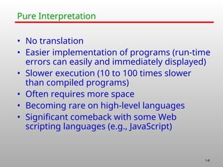 1-8
Pure Interpretation
• No translation
• Easier implementation of programs (run-time
errors can easily and immediately displayed)
• Slower execution (10 to 100 times slower
than compiled programs)
• Often requires more space
• Becoming rare on high-level languages
• Significant comeback with some Web
scripting languages (e.g., JavaScript)
 