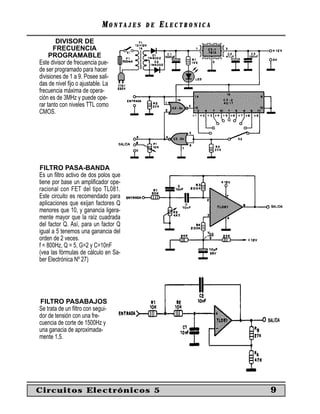 MONTAJES   DE   ELECTRONICA
        DIVISOR DE
       FRECUENCIA
     PROGRAMABLE
Este divisor de frecuencia pue-
de ser programado para hacer
divisiones de 1 a 9. Posee sali-
das de nivel ﬁjo o ajustable. La
frecuencia máxima de opera-
ción es de 3MHz y puede ope-
rar tanto con niveles TTL como
CMOS.




FILTRO PASA-BANDA
Es un ﬁltro activo de dos polos que
tiene por base un ampliﬁcador ope-
racional con FET del tipo TL081.
Este circuito es recomendado para
aplicaciones que exijan factores Q
menores que 10, y ganancia ligera-
mente mayor que la raíz cuadrada
del factor Q. Así, para un factor Q
igual a 5 tenemos una ganancia del
orden de 2 veces.
f = 800Hz, Q = 5, G=2 y C=10nF
(vea las fórmulas de cálculo en Sa-
ber Electrónica Nº 27)




FILTRO PASABAJOS
Se trata de un ﬁltro con segui-
dor de tensión con una fre-
cuencia de corte de 1500Hz y
una ganacia de aproximada-
mente 1,5.




Circuitos Electrónicos 5                                  9
 