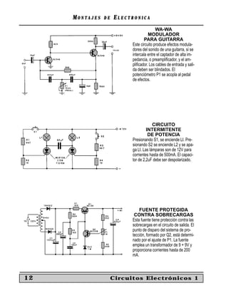 MONTAJES   DE   ELECTRONICA
                                          WA-WA
                                     MODULADOR
                                   PARA GUITARRA
                           Este circuito produce efectos modula-
                           dores del sonido de una guitarra, si se
                           intercala entre el captador de alta im-
                           pedancia, o preampliﬁcador, y el am-
                           pliﬁcador. Los cables de entrada y sali-
                           da deben ser blindados. El
                           potenciómetro P1 se acopla al pedal
                           de efectos.




                                        CIRCUITO
                                    INTERMITENTE
                                     DE POTENCIA
                           Presionando S1, se enciende LI. Pre-
                           sionando S2 se enciende L2 y se apa-
                           ga LI. Las lámparas son de 12V para
                           corrientes hasta de 500mA. El capaci-
                           tor de 2,2uF debe ser despolarizado.




                               FUENTE PROTEGIDA
                            CONTRA SOBRECARGAS
                           Esta fuente tiene protección contra las
                           sobrecargas en el circuito de salida. El
                           punto de disparo del sistema de pro-
                           tección, formado por Q2, está determi-
                           nado por el ajuste de P1. La fuente
                           emplea un transformador de 9 + 9V y
                           proporciona corrientes hasta de 200
                           mA.



12                   Circuitos Electrónicos 1
 