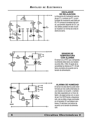 MONTAJES   DE   ELECTRONICA
                                   OSCILADOR
                                DE RELAJACION
                         La frecuencia de modulación está da-
                         da por C1 y controla con P1. La pro-
                         fundidad de modulación está dada por
                         P2. P3 controla la tonalidad del soni-
                         do, que también depende de C4. Las
                         dos salidas posibles de este circuito
                         se muestran con formas de onda en
                         diente de sierra.




                                    SENSOR DE
                                  TEMPERATURA
                                   CON ALARMA
                         El sensor es un NTC que a temperatu-
                         ra ambiente debe tener una resisten-
                         cia entre 20k y 100k. El ajuste de la
                         sensibilidad se efectúa en P1. El relé
                         tiene una bobina de acuerdo con la
                         tensión de alimentación.




                            ALARMA DE HUMEDAD
                         El sensor de esta alarma puede estar
                         formado por dos varilla enterradas en
                         una maceta o en el jardín, o también
                         dos telas separadas por un trozo de
                         tejido o de papel poroso con un poco
                         de sal. Si el SCR tiende a dispararse
                         solo, eso se debe a fugas eventuales
                         en el transistor Q1 que deberá cam-
                         biarse. El relé tiene una bobina de
                         acuerdo con la tensión de alimenta-
                         ción.


4               Circuitos Electrónicos 2
 
