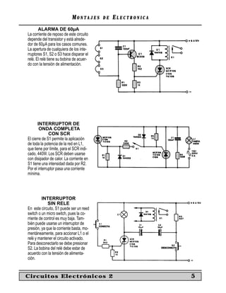 MONTAJES      DE   ELECTRONICA
       ALARMA DE 60µA
La corriente de reposo de este circuito
depende del transistor y está alrede-
dor de 60µA para los casos comunes.
La apertura de cualquiera de los inte-
rruptores S1, S2 o S3 hace disparar el
relé. El relé tiene su bobina de acuer-
do con la tensión de alimentación.




       INTERRUPTOR DE
        ONDA COMPLETA
              CON SCR
El cierre de S1 permite la aplicación
de toda la potencia de la red en L1,
que tiene por límite, para el SCR indi-
cado, 440W. Los SCR deben usarse
con disipador de calor. La corriente en
S1 tiene una intensidad dada por R2.
Por el interruptor pasa una corriente
mínima.




         INTERRUPTOR
             SIN RELE
En este circuito, S1 puede ser un reed
switch o un micro switch, pues la co-
rriente de control es muy baja. Tam-
bién puede usarse un interruptor de
presión, ya que la corriente basta, mo-
mentáneamente, para accionar L1 o el
relé y mantener el circuito activado.
Para desconectarlo se debe presionar
S2. La bobina del relé debe estar de
acuerdo con la tensión de alimenta-
ción.


Circuitos Electrónicos 2                                     5
 