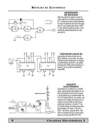 MONTAJES   DE   ELECTRONICA
                                   GENERADOR
                                   DE RAFAGAS
                         Sólo hay señal de salida en este cir-
                         cuito cuando se mantiene presionado
                         S1. La frecuencia de la señal obtenida
                         en el pin 6 depende del valor del capa-
                         citor C1 que puede estar entre 100nF
                         y 10µF para la banda de audio. La ali-
                         mentación debe efectuarse con ten-
                         sión de 5V.




                             CONTADOR HASTA 99
                         Las salidas de este circuito son en
                         BCD, deberán, por lo tanto, ser deco-
                         diﬁcadas para la aplicación en display.
                         La alimentación es de 5V y de salida
                         del segundo 7490 puede excitarse un
                         tercero, así el conteo se extenderá
                         hasta 999.




                                       JUGUETE
                                  ELECTRONICO
                         Conectado en la salida de un ampliﬁ-
                         cador, este aparato hace bailar un mu-
                         ñeco articulado al ritmo de la música.
                         L es la bobina de un transformador de
                         110 x 6V hasta 500mA, sin núcleo, y el
                         núcleo móvil, ligado al muñeco por un
                         resorte, es una varilla de ferrite que
                         podría ser también un tornillo. T1 es
                         un transformador de salida para válvu-
                         las invertido y R1 tiene x 1W; 20 a
                         50W - 100 ohms’; más de 50W - 220
                         ohms. El resistor R3 de 1k será nece-
                         sario en el caso del SCR TIC 106.

6               Circuitos Electrónicos 2
 