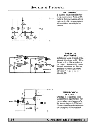 MONTAJES   DE   ELECTRONICA
                                     METRONOMO
                           El ajuste de frecuencia de este metró-
                           nomo experimental se efectúa en P1.
                           La banda de frecuencias está determi-
                           nada por C1 y C2. Los capacitores de
                           valores menores aumentan las fre-
                           cuencias.




                                      SIRENA DE
                                      DOS TONOS
                           La frecuencia básica del sonido produ-
                           cido está determinada por C3 y C4. La
                           frecuencia de modulación está dada
                           por C1 y C2. La señal de baja intensi-
                           dad debe aplicarse en una etapa am-
                           pliﬁcadora de potencia. La alimenta-
                           ción es de 5V ya que se usa un
                           integrado TTL.




                                    AMPLIFICADOR
                                       MULTIUSO
                           Una etapa de poca potencia puede
                           usarse en radios experimentales inter-
                           comunicadores, seguidores de seña-
                           les, alarmas, juegos, etc. El transistor
                           Q2 eventualmente habrá que montarlo
                           con un pequeño disipador de calor.




10                   Circuitos Electrónicos 2
 