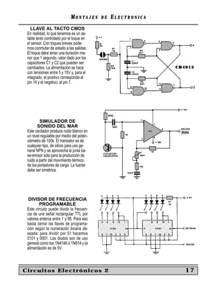 MONTAJES      DE   ELECTRONICA
   LLAVE AL TACTO CMOS
 En realidad, lo que tenemos es un as-
 table lento controlado por el toque en
 el sensor. Con toques breves pode-
 mos conmutar de estado a las salidas.
 El toque debe tener una duración me-
 nor que 1 segundo, valor dado por los
 capacitores C1 y C2 que pueden ser
 cambiados. La alimentación se hace
 con tensiones entre 5 y 15V y, para el
 integrado, el positivo corresponde al
 pin 14 y el negativo, al pin 7.




         SIMULADOR DE
        SONIDO DEL MAR
 Este oscilador produce ruido blanco en
 un nivel regulable por medio del poten-
 ciómetro de 100k. El transistor es de
 cualquier tipo, de silicio para uso ge-
 neral NPN y se aprovecha la junta ba-
 se-emisor sólo para la producción de
 ruido a partir del movimiento térmico
 de los portadores de carga. La fuente
 debe ser simétrica.




  DIVISOR DE FRECUENCIA
         PROGRAMABLE
 Este circuito puede dividir la frecuen-
 cia de una señal rectangular TTL por
 valores enteros entre 1 y 99. Para eso
 basta cerrar las llaves de programa-
 ción según la numeración binaria de-
 seada: para dividir por 51 hacemos
 0101 y 0001. Los diodos son de uso
 general como los 1N4148 ó 1N914 y la
 alimentación es de 5V.



Circuitos Electrónicos 2                                      17
 