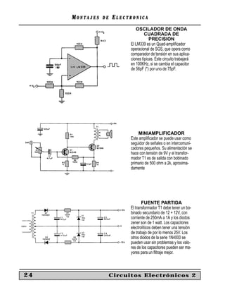 MONTAJES   DE   ELECTRONICA
                              OSCILADOR DE ONDA
                                    CUADRADA DE
                                       PRECISION
                           El LM339 es un Quad-ampliﬁcador
                           operacional de SGS, que opera como
                           comparador de tensión en sus aplica-
                           ciones típicas. Este circuito trabajará
                           en 100KHz, si se cambia el capacitor
                           de 56pF (*) por uno de 75pF.




                               MINIAMPLIFICADOR
                           Este ampliﬁcador se puede usar como
                           seguidor de señales o en intercomuni-
                           cadores pequeños. Su alimentación se
                           hace con tensión de 9V y el transfor-
                           mador T1 es de salida con bobinado
                           primario de 500 ohm a 2k, aproxima-
                           damente




                                  FUENTE PARTIDA
                           El transformador T1 debe tener un bo-
                           binado secundario de 12 + 12V, con
                           corriente de 250mA a 1A y los diodos
                           zener son de 1 watt. Los capacitores
                           electrolíticos deben tener una tensión
                           de trabajo de por lo menos 25V. Los
                           otros diodos de la serie 1N4000 se
                           pueden usar sin problemas y los valo-
                           res de los capacitores pueden ser ma-
                           yores para un ﬁltraje mejor.



24                   Circuitos Electrónicos 2
 