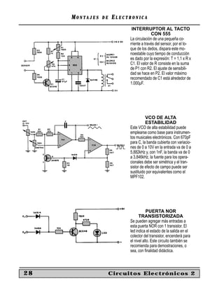 MONTAJES   DE   ELECTRONICA
                            INTERRUPTOR AL TACTO
                                         CON 555
                           La circulación de una pequeña co-
                           rriente a través del sensor, por el to-
                           que de los dedos, dispara este mo-
                           noestable cuyo tiempo de conducción
                           es dado por la expresión: T = 1,1 x R x
                           C1. El valor de R consiste en la suma
                           de P1 con R2. El ajuste de sensibili-
                           dad se hace en P2. El valor máximo
                           recomendado de C1 está alrededor de
                           1.000µF.




                                     VCO DE ALTA
                                     ESTABILIDAD
                           Este VCO de alta estabilidad puede
                           emplearse como base para instrumen-
                           tos musicales electrónicos. Con 670pF
                           para C, la banda cubierta con variacio-
                           nes de 0 a 10V en la entrada va de 0 a
                           5,882kHz y, con 1nF, la banda va de 0
                           a 3,846kHz. la fuente para los opera-
                           cionales debe ser simétrica y el tran-
                           sistor de efecto de campo puede ser
                           sustituido por equivalentes como el
                           MPF102.




                                      PUERTA NOR
                                 TRANSISTORIZADA
                           Se pueden agregar más entradas a
                           esta puerta NOR con 1 transistor. El
                           led indica el estado de la salida en el
                           colector del transistor, encenderá para
                           el nivel alto. Este circuito también se
                           recomienda para demostraciones, o
                           sea, con ﬁnalidad didáctica.



28                   Circuitos Electrónicos 2
 