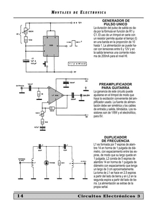 MONTAJES   DE   ELECTRONICA
                                   GENERADOR DE
                                     PULSO UNICO
                           La duración del pulso de salida es da-
                           da por la fórmula en función de R1 y
                           C1. El uso de un trimpot en serie con
                           un resistor permite ajustar el tiempo (t)
                           en una banda en la proporción de 10
                           hasta 1. La alimentación se puede ha-
                           cer con tensiones entre 6 y 12V y en
                           la salida tenemos una corriente máxi-
                           ma de 200mA para el nivel HI.




                                PREAMPLIFICADOR
                                  PARA GUITARRA
                           La ganancia de este circuito puede
                           ajustarse en el trimpot de modo que
                           haya la excitación conveniente del am-
                           pliﬁcador usado. La fuente de alimen-
                           tación debe ser simétrica y los cables
                           de entrada y salida, blindados. Los re-
                           sistores son de 1/8W y el electrolítico,
                           para 6V.




                                      DUPLICADOR
                                   DE FRECUENCIA
                           L1 es formada por 7 espiras de alam-
                           bre 14 en horma de 1 pulgada de diá-
                           metro, con espaciamiento entre las es-
                           piras, de modo que su largo quede en
                           1 pulgada. L2 consta de 5 espiras de
                           alambre 14 en horma de 1 pulgada de
                           diámetro con espaciamiento que tenga
                           un largo de 3 cm aproximadamente.
                           La toma de L1 se hace en 2,5 espiras
                           a partir del lado de tierra y en L2 en la
                           segunda espira a partir del lado de tie-
                           rra. La alimentación se extrae de la
                           propia señal.

14                   Circuitos Electrónicos 3
 