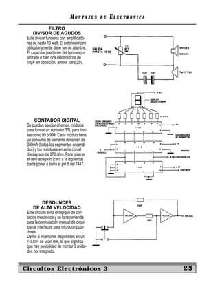 MONTAJES      DE   ELECTRONICA
                FILTRO
      DIVISOR DE AGUDOS
 Este divisor funciona con ampliﬁcado-
 res de hasta 10 watt. El potenciómetro
 obligatoriamente debe ser de alambre.
 El capacitor puede ser del tipo despo-
 larizado o bien dos electrolíticos de
 10µF en oposición, ambos para 25V.




      CONTADOR DIGITAL
 Se pueden asociar diversos módulos
 para formar un contador TTL para lími-
 tes como 99 ó 999. Cada módulo tiene
 un consumo de corriente del orden de
 380mA (todos los segmentos encendi-
 dos) y los resistores en serie con el
 display son de 270 ohm. Para obtener
 el cero apagado (cero a la izquierda)
 basta poner a tierra el pin 5 del 7447.




            DEBOUNCER
     DE ALTA VELOCIDAD
 Este circuito evita el repique de con-
 tactos mecánicos y se lo recomienda
 para la conmutación manual de circui-
 tos de interfaces para microcomputa-
 dores.
 De los 6 inversores disponibles en un
 74LS04 se usan dos, lo que signiﬁca
 que hay posibilidad de montar 3 unida-
 des por integrado.


Circuitos Electrónicos 3                                      23
 