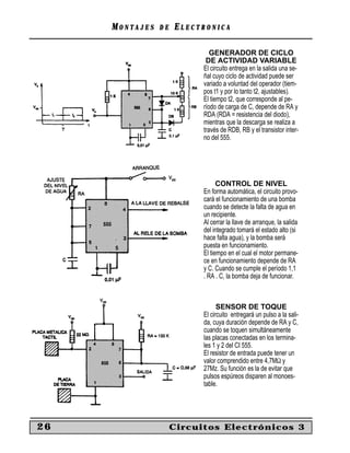 MONTAJES   DE   ELECTRONICA

                              GENERADOR DE CICLO
                            DE ACTIVIDAD VARIABLE
                           El circuito entrega en la salida una se-
                           ñal cuyo ciclo de actividad puede ser
                           variado a voluntad del operador (tiem-
                           pos t1 y por lo tanto t2, ajustables).
                           El tiempo t2, que corresponde al pe-
                           ríodo de carga de C, depende de RA y
                           RDA (RDA = resistencia del diodo),
                           mientras que la descarga se realiza a
                           través de RDB, RB y el transistor inter-
                           no del 555.




                                 CONTROL DE NIVEL
                           En forma automática, el circuito provo-
                           cará el funcionamiento de una bomba
                           cuando se detecte la falta de agua en
                           un recipiente.
                           Al cerrar la llave de arranque, la salida
                           del integrado tomará el estado alto (si
                           hace falta agua), y la bomba será
                           puesta en funcionamiento.
                           El tiempo en el cual el motor permane-
                           ce en funcionamiento depende de RA
                           y C. Cuando se cumple el período 1,1
                           . RA . C, la bomba deja de funcionar.



                                 SENSOR DE TOQUE
                           El circuito entregará un pulso a la sali-
                           da, cuya duración depende de RA y C,
                           cuando se toquen simultáneamente
                           las placas conectadas en los termina-
                           les 1 y 2 del CI 555.
                           El resistor de entrada puede tener un
                           valor comprendido entre 4,7MΩ y
                           27Mz. Su función es la de evitar que
                           pulsos espúreos disparen al monoes-
                           table.




26                   Circuitos Electrónicos 3
 