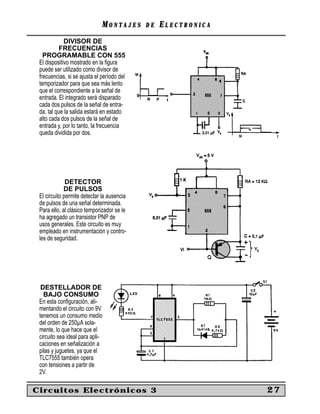 MONTAJES      DE   ELECTRONICA
             DIVISOR DE
           FRECUENCIAS
   PROGRAMABLE CON 555
 El dispositivo mostrado en la ﬁgura
 puede ser utilizado como divisor de
 frecuencias, si se ajusta el período del
 temporizador para que sea más lento
 que el correspondiente a la señal de
 entrada. El integrado será disparado
 cada dos pulsos de la señal de entra-
 da, tal que la salida estará en estado
 alto cada dos pulsos de la señal de
 entrada y, por lo tanto, la frecuencia
 queda dividida por dos.




              DETECTOR
             DE PULSOS
 El circuito permite detectar la ausencia
 de pulsos de una señal determinada.
 Para ello, al clásico temporizador se le
 ha agregado un transistor PNP de
 usos generales. Este circuito es muy
 empleado en instrumentación y contro-
 les de seguridad.




  DESTELLADOR DE
   BAJO CONSUMO
 En esta conﬁguración, ali-
 mentando el circuito con 9V
 tenemos un consumo medio
 del orden de 250µA sola-
 mente, lo que hace que el
 circuito sea ideal para apli-
 caciones en señalización a
 pilas y juguetes, ya que el
 TLC7555 también opera
 con tensiones a partir de
 2V.

Circuitos Electrónicos 3                                       27
 