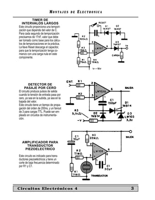 MONTAJES      DE   ELECTRONICA
             TIMER DE
   INTERVALOS LARGOS
Este circuito proporciona una tempori-
zación que depende del valor de C.
Para cada segundo de temporización
precisamos de 17nF, valor que debe
ser tomado como base para los cálcu-
los de temporizaciones en la práctica.
La llave Reset descarga el capacitor,
para que la temporización tenga co-
mienzo con una carga nula en este
componente.




          DETECTOR DE
      PASAJE POR CERO
El circuito produce pulsos de salida
cuando la tensión de entrada pasa por
cero, ya sea en la subida, ya sea en la
bajada del valor.
Este circuito tiene un tiempo de propa-
gación del orden de 200ns, y un fanout
de 3 para cargas TTL. Puede ser em-
pleado en circuitos de instrumenta-
ción.




  AMPLIFICADOR PARA
    TRANSDUCTOR
   PIEZOELECTRICO

Este circuito es indicado para trans-
ductores piezoeléctricos y tiene un
corte de baja frecuencia determinado
por R1 y C1.




Circuitos Electrónicos 4                                     3
 