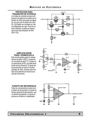 MONTAJES      DE   ELECTRONICA
       PROTECCION PARA
  TRANSISTOR DE POTENCIA
Los límites de corriente de esta conﬁ-
guración de potencia son dados por el
resistor de 15kΩ que puede ser altera-
do, así como por el resistor de 0,33Ω.
Q1 y Q2 deben ser montados en bue-
nos disipadores de calor. Para los va-
lores indicados, la potencia máxima
del circuito está alrededor de 40W
(20V x 2A).




        AMPLIFICADOR
     PARA TERMOCUPLA
Este circuito puede usarse en tempe-
raturas de hasta 1.000°C y proporcio-
na una salida de 40µV/°C. La base es
un operacional µA702, que debe tener
fuente de tres tensiones. El ajuste del
funcionamiento se hace en el poten-
ciómetro de 10kΩ, mientras que el de
50Ω (47Ω) determina el fondo de es-
cala del instrumento.




 FUENTE DE REFERENCIA
Todos los componentes de este circui-
to deben ser de precisión y el diodo es
del tipo especial de alta precisión, que
no admite equivalentes. La fuente no
precisa ser simétrica ni estabilizada.




Circuitos Electrónicos 1                                      9
 