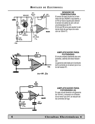 MONTAJES   DE   ELECTRONICA
                                     SENSOR DE
                                 TEMPERATURA
                         El sensor de este circuito es un tran-
                         sistor del tipo 2N2646 o equivalente, y
                         en R3 se hace el ajuste para obtener
                         la tensión de salida de cero volt con
                         una temperatura de 0°C.
                         El trim-pot R6 sirve para ajustar la sali-
                         da de modo de que haya una varia-
                         ción de 100mV/°C.




                             AMPLIFICADOR PARA
                                     FOTODIODO
                         El circuito emplea solamente dos com-
                         ponentes, además del diodo fotosen-
                         sor.
                         La ganancia está dada por el producto
                         de Ib (corriente en el sensor) por el va-
                         lor del resistor R1.




                            AMPLIFICADOR PARA
                                  FOTODIODO (II)
                         En este circuito tenemos una ganancia
                         de 10V/mA, y la tensión en el fotodio-
                         do es menor que 3mV, se reducen así
                         las corrientes de fuga.




4               Circuitos Electrónicos 4
 