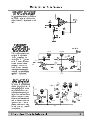 MONTAJES   DE   ELECTRONICA
  SEGUIDOR DE TENSION
   DE ALTA IMPEDANCIA
La base de este circuito es el integra-
do LM102 y como se trata de un se-
guidor de tensión, la ganancia es uni-
taria.




     CONVERSOR
   LOGARITMICO
COMPENSADO DE
   TEMPERATURA
Este circuito opera con una
corriente de entrada de
10nA a 1mA y tiene una
sensibilidad de 1V por dé-
cada. El resistor R3 deter-
mina la corriente para el
pasaje por cero con una
salida de 10µA. Se usan
dos ampliﬁcadores opera-
cionales, y el sensor es del
tipo Q81 o equivalente.


   EXTRACTOR DE
 RAIZ CUADRADA
La tensión de salida de este
circuito es proporcional a la
raíz cuadrada de la tensión
de entrada. Indicado para
aplicaciones en instrumen-
tación, tiene por base 3 am-
pliﬁcadores operacionales.
Observe que tenemos que
usar un par de transistores
apareados, Q3 y Q4 que
pueden ser el par BC548 y
BC558, o TIP29 y TIP30 in-
distintamente.

Circuitos Electrónicos 4                                      5
 