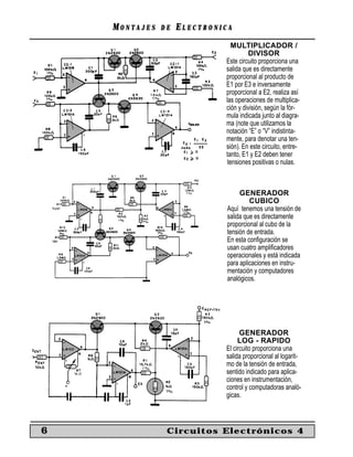 MONTAJES   DE   ELECTRONICA
                                MULTIPLICADOR /
                                      DIVISOR
                             Este circuito proporciona una
                             salida que es directamente
                             proporcional al producto de
                             E1 por E3 e inversamente
                             proporcional a E2, realiza así
                             las operaciones de multiplica-
                             ción y división, según la fór-
                             mula indicada junto al diagra-
                             ma (note que utilizamos la
                             notación “E” o “V” indistinta-
                             mente, para denotar una ten-
                             sión). En este circuito, entre-
                             tanto, E1 y E2 deben tener
                              tensiones positivas o nulas.



                                   GENERADOR
                                       CUBICO
                              Aquí tenemos una tensión de
                              salida que es directamente
                              proporcional al cubo de la
                              tensión de entrada.
                              En esta conﬁguración se
                              usan cuatro ampliﬁcadores
                              operacionales y está indicada
                              para aplicaciones en instru-
                              mentación y computadores
                              analógicos.




                                   GENERADOR
                                  LOG - RAPIDO
                             El circuito proporciona una
                             salida proporcional al logarit-
                             mo de la tensión de entrada,
                             sentido indicado para aplica-
                             ciones en instrumentación,
                             control y computadoras analó-
                             gicas.



6               Circuitos Electrónicos 4
 