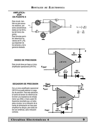 MONTAJES      DE   ELECTRONICA
 AMPLIFICA-
    DOR
EN PUENTE II

Este circuito tam-
bién es para senso-
res resistivos pre-
senta características
dadas por las fórmu-
las del mismo dia-
grama.
Esta fórmulas permi-
ten determinar los
valores de R1 y R2,
que dependen de
los sensores y de la
ganancia deseada.




   DIODO DE PRECISION

Este circuito tiene por base un único
ampliﬁcador operacional (LM101A).




SEGADOR DE PRECISION

Con un único ampliﬁcador operacional
LM101A se puede elaborar un sega-
dor de precisión. Para esta aplicación,
la fuente de tensión de referencia de-
be tener una impedancia de entrada
menor que 200Ω, si fuera usado D2.
Queremos recordarle que, en todos
estos circuitos, la no indicación de la
fuente de alimentación se hace para
simpliﬁcar los dibujos, pero todas de-
ben ser simétricas, salvo indicación
contraria.


Circuitos Electrónicos 4                                     9
 