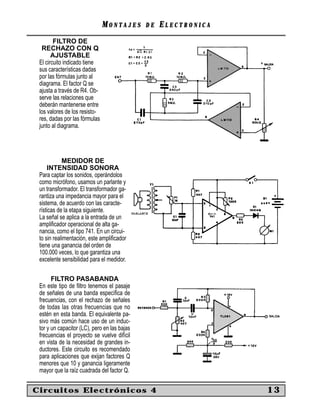 MONTAJES       DE   ELECTRONICA
        FILTRO DE
  RECHAZO CON Q
       AJUSTABLE
 El circuito indicado tiene
 sus características dadas
 por las fórmulas junto al
 diagrama. El factor Q se
 ajusta a través de R4. Ob-
 serve las relaciones que
 deberán mantenerse entre
 los valores de los resisto-
 res, dadas por las fórmulas
 junto al diagrama.




            MEDIDOR DE
     INTENSIDAD SONORA
 Para captar los sonidos, operándolos
 como micrófono, usamos un parlante y
 un transformador. El transformador ga-
 rantiza una impedancia mayor para el
 sistema, de acuerdo con las caracte-
 rísticas de la etapa siguiente.
 La señal se aplica a la entrada de un
 ampliﬁcador operacional de alta ga-
 nancia, como el tipo 741. En un circui-
 to sin realimentación, este ampliﬁcador
 tiene una ganancia del orden de
 100.000 veces, lo que garantiza una
 excelente sensibilidad para el medidor.

       FILTRO PASABANDA
 En este tipo de ﬁltro tenemos el pasaje
 de señales de una banda especíﬁca de
 frecuencias, con el rechazo de señales
 de todas las otras frecuencias que no
 estén en esta banda. El equivalente pa-
 sivo más común hace uso de un induc-
 tor y un capacitor (LC), pero en las bajas
 frecuencias el proyecto se vuelve difícil
 en vista de la necesidad de grandes in-
 ductores. Este circuito es recomendado
 para aplicaciones que exijan factores Q
 menores que 10 y ganancia ligeramente
 mayor que la raíz cuadrada del factor Q.


Circuitos Electrónicos 4                                         13
 