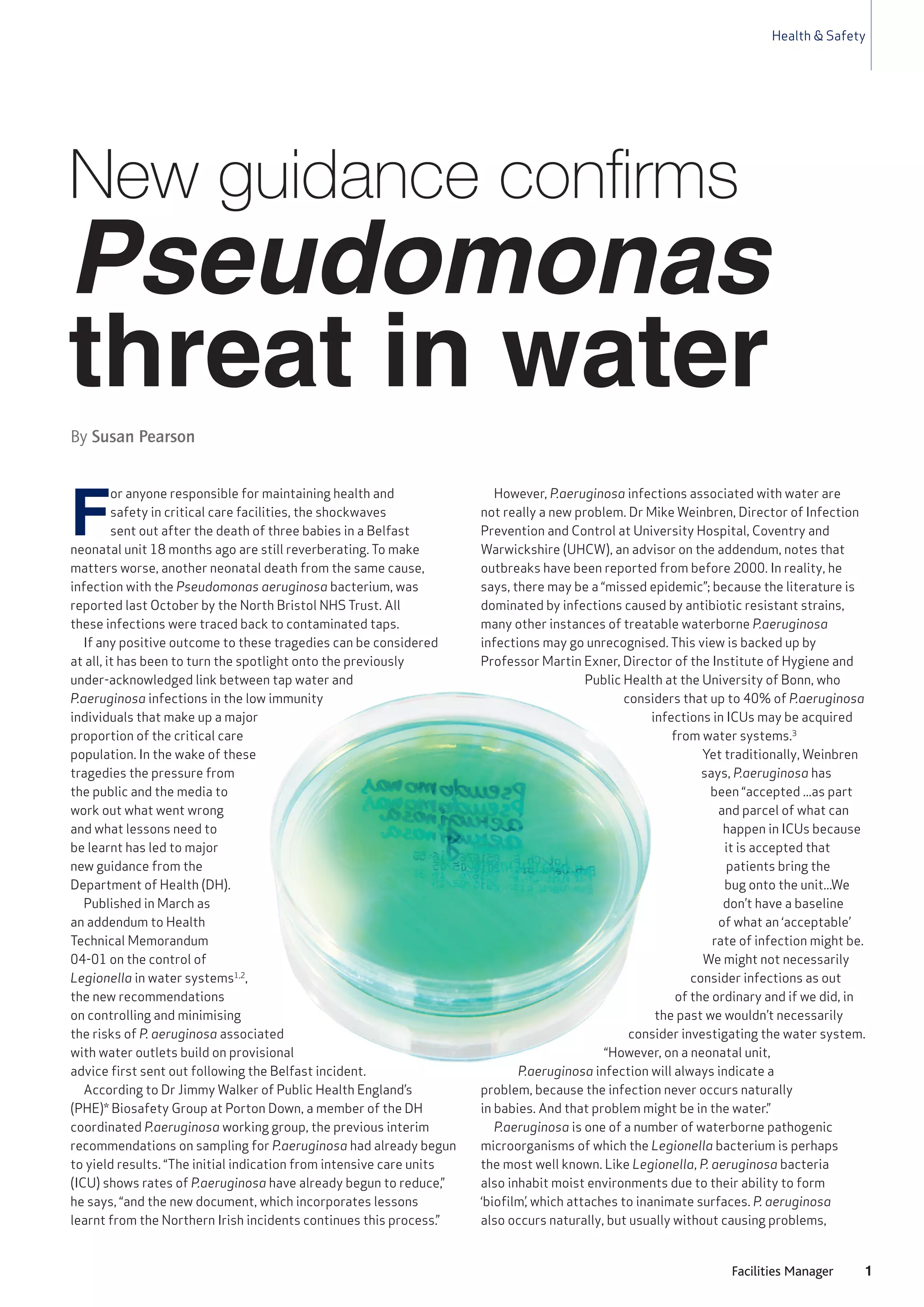 Health & Safety
1Facilities Manager
F
or anyone responsible for maintaining health and
safety in critical care facilities, the shockwaves
sent out after the death of three babies in a Belfast
neonatal unit 18 months ago are still reverberating. To make
matters worse, another neonatal death from the same cause,
infection with the Pseudomonas aeruginosa bacterium, was
reported last October by the North Bristol NHS Trust. All
these infections were traced back to contaminated taps.
If any positive outcome to these tragedies can be considered
at all, it has been to turn the spotlight onto the previously
under-acknowledged link between tap water and
P.aeruginosa infections in the low immunity
individuals that make up a major
proportion of the critical care
population. In the wake of these
tragedies the pressure from
the public and the media to
work out what went wrong
and what lessons need to
be learnt has led to major
new guidance from the
Department of Health (DH).
Published in March as
an addendum to Health
Technical Memorandum
04-01 on the control of
Legionella in water systems1,2
,
the new recommendations
on controlling and minimising
the risks of P. aeruginosa associated
with water outlets build on provisional
advice first sent out following the Belfast incident.
According to Dr Jimmy Walker of Public Health England’s
(PHE)* Biosafety Group at Porton Down, a member of the DH
coordinated P.aeruginosa working group, the previous interim
recommendations on sampling for P.aeruginosa had already begun
to yield results. “The initial indication from intensive care units
(ICU) shows rates of P.aeruginosa have already begun to reduce,”
he says, “and the new document, which incorporates lessons
learnt from the Northern Irish incidents continues this process.”
However, P.aeruginosa infections associated with water are
not really a new problem. Dr Mike Weinbren, Director of Infection
Prevention and Control at University Hospital, Coventry and
Warwickshire (UHCW), an advisor on the addendum, notes that
outbreaks have been reported from before 2000. In reality, he
says, there may be a “missed epidemic”; because the literature is
dominated by infections caused by antibiotic resistant strains,
many other instances of treatable waterborne P.aeruginosa
infections may go unrecognised. This view is backed up by
Professor Martin Exner, Director of the Institute of Hygiene and
Public Health at the University of Bonn, who
considers that up to 40% of P.aeruginosa
infections in ICUs may be acquired
from water systems.3
Yet traditionally, Weinbren
says, P.aeruginosa has
been “accepted ...as part
and parcel of what can
happen in ICUs because
it is accepted that
patients bring the
bug onto the unit...We
don’t have a baseline
of what an ‘acceptable’
rate of infection might be.
We might not necessarily
consider infections as out
of the ordinary and if we did, in
the past we wouldn’t necessarily
consider investigating the water system.
“However, on a neonatal unit,
P.aeruginosa infection will always indicate a
problem, because the infection never occurs naturally
in babies. And that problem might be in the water.”
P.aeruginosa is one of a number of waterborne pathogenic
microorganisms of which the Legionella bacterium is perhaps
the most well known. Like Legionella, P. aeruginosa bacteria
also inhabit moist environments due to their ability to form
‘biofilm’, which attaches to inanimate surfaces. P. aeruginosa
also occurs naturally, but usually without causing problems,
Pseudomonas
threat in water
New guidance confirms
By Susan Pearson