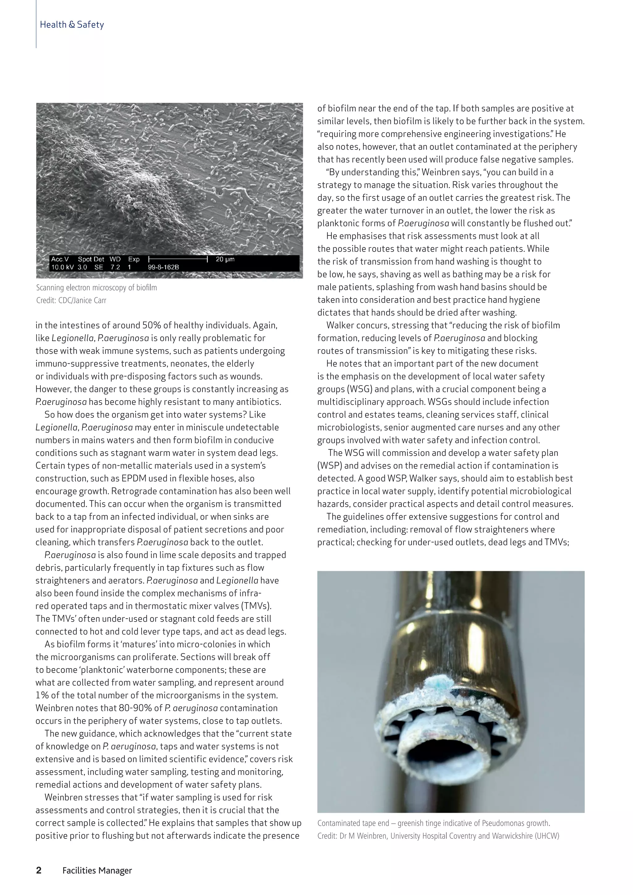 Health & Safety
2 Facilities Manager
in the intestines of around 50% of healthy individuals. Again,
like Legionella, P.aeruginosa is only really problematic for
those with weak immune systems, such as patients undergoing
immuno-suppressive treatments, neonates, the elderly
or individuals with pre-disposing factors such as wounds.
However, the danger to these groups is constantly increasing as
P.aeruginosa has become highly resistant to many antibiotics.
So how does the organism get into water systems? Like
Legionella, P.aeruginosa may enter in miniscule undetectable
numbers in mains waters and then form biofilm in conducive
conditions such as stagnant warm water in system dead legs.
Certain types of non-metallic materials used in a system’s
construction, such as EPDM used in flexible hoses, also
encourage growth. Retrograde contamination has also been well
documented. This can occur when the organism is transmitted
back to a tap from an infected individual, or when sinks are
used for inappropriate disposal of patient secretions and poor
cleaning, which transfers P.aeruginosa back to the outlet.
P.aeruginosa is also found in lime scale deposits and trapped
debris, particularly frequently in tap fixtures such as flow
straighteners and aerators. P.aeruginosa and Legionella have
also been found inside the complex mechanisms of infra-
red operated taps and in thermostatic mixer valves (TMVs).
The TMVs’ often under-used or stagnant cold feeds are still
connected to hot and cold lever type taps, and act as dead legs.
As biofilm forms it ‘matures’ into micro-colonies in which
the microorganisms can proliferate. Sections will break off
to become ‘planktonic’ waterborne components; these are
what are collected from water sampling, and represent around
1% of the total number of the microorganisms in the system.
Weinbren notes that 80-90% of P. aeruginosa contamination
occurs in the periphery of water systems, close to tap outlets.
The new guidance, which acknowledges that the “current state
of knowledge on P. aeruginosa, taps and water systems is not
extensive and is based on limited scientific evidence,” covers risk
assessment, including water sampling, testing and monitoring,
remedial actions and development of water safety plans.
Weinbren stresses that “if water sampling is used for risk
assessments and control strategies, then it is crucial that the
correct sample is collected.” He explains that samples that show up
positive prior to flushing but not afterwards indicate the presence
of biofilm near the end of the tap. If both samples are positive at
similar levels, then biofilm is likely to be further back in the system.
“requiring more comprehensive engineering investigations.” He
also notes, however, that an outlet contaminated at the periphery
that has recently been used will produce false negative samples.
“By understanding this,” Weinbren says, “you can build in a
strategy to manage the situation. Risk varies throughout the
day, so the first usage of an outlet carries the greatest risk. The
greater the water turnover in an outlet, the lower the risk as
planktonic forms of P.aeruginosa will constantly be flushed out.”
He emphasises that risk assessments must look at all
the possible routes that water might reach patients. While
the risk of transmission from hand washing is thought to
be low, he says, shaving as well as bathing may be a risk for
male patients, splashing from wash hand basins should be
taken into consideration and best practice hand hygiene
dictates that hands should be dried after washing.
Walker concurs, stressing that “reducing the risk of biofilm
formation, reducing levels of P.aeruginosa and blocking
routes of transmission” is key to mitigating these risks.
He notes that an important part of the new document
is the emphasis on the development of local water safety
groups (WSG) and plans, with a crucial component being a
multidisciplinary approach. WSGs should include infection
control and estates teams, cleaning services staff, clinical
microbiologists, senior augmented care nurses and any other
groups involved with water safety and infection control.
The WSG will commission and develop a water safety plan
(WSP) and advises on the remedial action if contamination is
detected. A good WSP, Walker says, should aim to establish best
practice in local water supply, identify potential microbiological
hazards, consider practical aspects and detail control measures.
The guidelines offer extensive suggestions for control and
remediation, including: removal of flow straighteners where
practical; checking for under-used outlets, dead legs and TMVs;
Contaminated tape end – greenish tinge indicative of Pseudomonas growth.
Credit: Dr M Weinbren, University Hospital Coventry and Warwickshire (UHCW)
Scanning electron microscopy of biofilm
Credit: CDC/Janice Carr