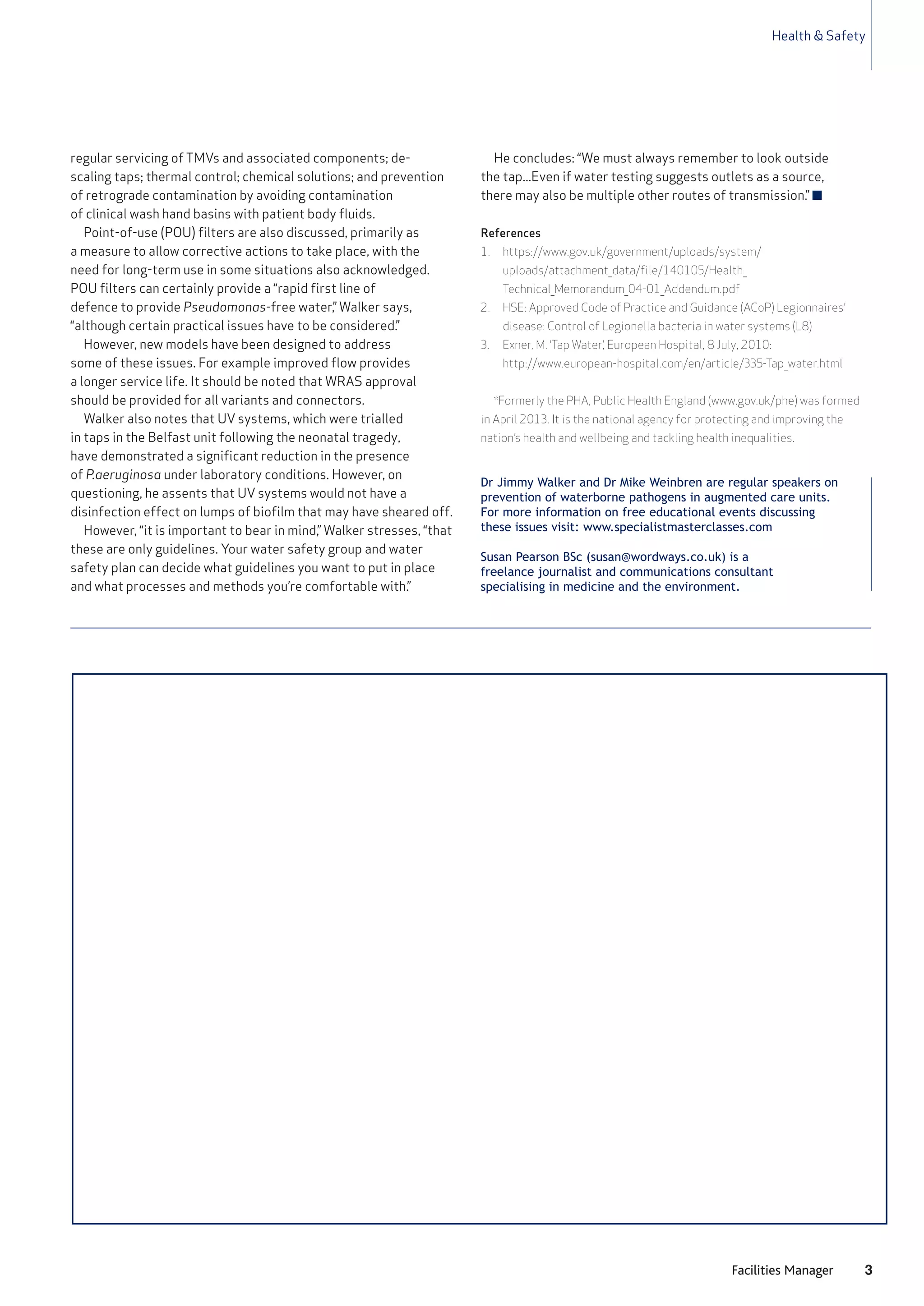Health & Safety
3Facilities Manager
Dr Jimmy Walker and Dr Mike Weinbren are regular speakers on
prevention of waterborne pathogens in augmented care units.
For more information on free educational events discussing
these issues visit: www.specialistmasterclasses.com
Susan Pearson BSc (susan@wordways.co.uk) is a
freelance journalist and communications consultant
specialising in medicine and the environment.
regular servicing of TMVs and associated components; de-
scaling taps; thermal control; chemical solutions; and prevention
of retrograde contamination by avoiding contamination
of clinical wash hand basins with patient body fluids.
Point-of-use (POU) filters are also discussed, primarily as
a measure to allow corrective actions to take place, with the
need for long-term use in some situations also acknowledged.
POU filters can certainly provide a “rapid first line of
defence to provide Pseudomonas-free water,” Walker says,
“although certain practical issues have to be considered.”
However, new models have been designed to address
some of these issues. For example improved flow provides
a longer service life. It should be noted that WRAS approval
should be provided for all variants and connectors.
Walker also notes that UV systems, which were trialled
in taps in the Belfast unit following the neonatal tragedy,
have demonstrated a significant reduction in the presence
of P.aeruginosa under laboratory conditions. However, on
questioning, he assents that UV systems would not have a
disinfection effect on lumps of biofilm that may have sheared off.
However, “it is important to bear in mind,” Walker stresses, “that
these are only guidelines. Your water safety group and water
safety plan can decide what guidelines you want to put in place
and what processes and methods you’re comfortable with.”
He concludes: “We must always remember to look outside
the tap...Even if water testing suggests outlets as a source,
there may also be multiple other routes of transmission.” n
References
1. https://www.gov.uk/government/uploads/system/
uploads/attachment_data/file/140105/Health_
Technical_Memorandum_04-01_Addendum.pdf
2. HSE: Approved Code of Practice and Guidance (ACoP) Legionnaires’
disease: Control of Legionella bacteria in water systems (L8)
3. Exner, M. ‘Tap Water’, European Hospital, 8 July, 2010:
http://www.european-hospital.com/en/article/335-Tap_water.html
*Formerly the PHA, Public Health England (www.gov.uk/phe) was formed
in April 2013. It is the national agency for protecting and improving the
nation’s health and wellbeing and tackling health inequalities.