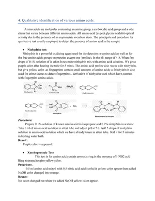 4. Qualitative identification of various amino acids.
Amino acids are molecules containing an amine group, a carboxylic acid group and a side
chain that varies between different amino acids. All amino acid (expect glycine) exhibit optical
activity due to the presence of an asymmetric α-carbon atom. The principals and procedure for
qualitative test usually employed to detect the presence of amino acid in the sample
 Ninhydrin test:
Ninhydrin is a powerful oxidizing agent used for the detection -amino acid as well as for
the free amino acids groups on proteins except one (proline), In the pH range of 4-8. When few
drops of 0.1% solution of is taken In test tube ninhydrin mix with amino acid solution.. We get a
purple color after heating the tube for 5 mints. The amino acid proline also reacts with ninhydrin,
but give yellow color .as fingerprints contain small amounts of amino acids so Ninhydrin is also
used for crime scenes to detect fingerprints . derivative of ninhydrin used which have contrast
with fingerprint amino acids.
Procedure:
Prepare 0.1% solution of known amino acid in isopropane and 0.2% ninhydrin in acetone.
Take 1ml of amino acid solution in attest tube and adjust pH at 7.0. Add 5 drops of ninhydrin
solution in amino acid solution which we have already taken in attest tube. Boil it for 5 minutes
in boiling water bath.
Result:
Purple color is appeared.
 Xanthoproteeic Test
This test is for amino acid contain aromatic ring.in the presence of HNO2 acid
Ring niterated to give yellow color.
Procedure.
0.5 ml amino acid mixed with 0.5 nitric acid acid cooled it yellow color appear then added
NaOH color changed into orange.
Result:
No color changed but when we added NaOH yellow color appear.
 