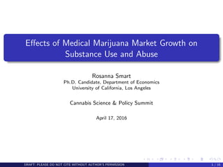 Eﬀects of Medical Marijuana Market Growth on
Substance Use and Abuse
Rosanna Smart
Ph.D. Candidate, Department of Economics
University of California, Los Angeles
Cannabis Science & Policy Summit
April 17, 2016
DRAFT: PLEASE DO NOT CITE WITHOUT AUTHOR’S PERMISSION 1 / 15
 
